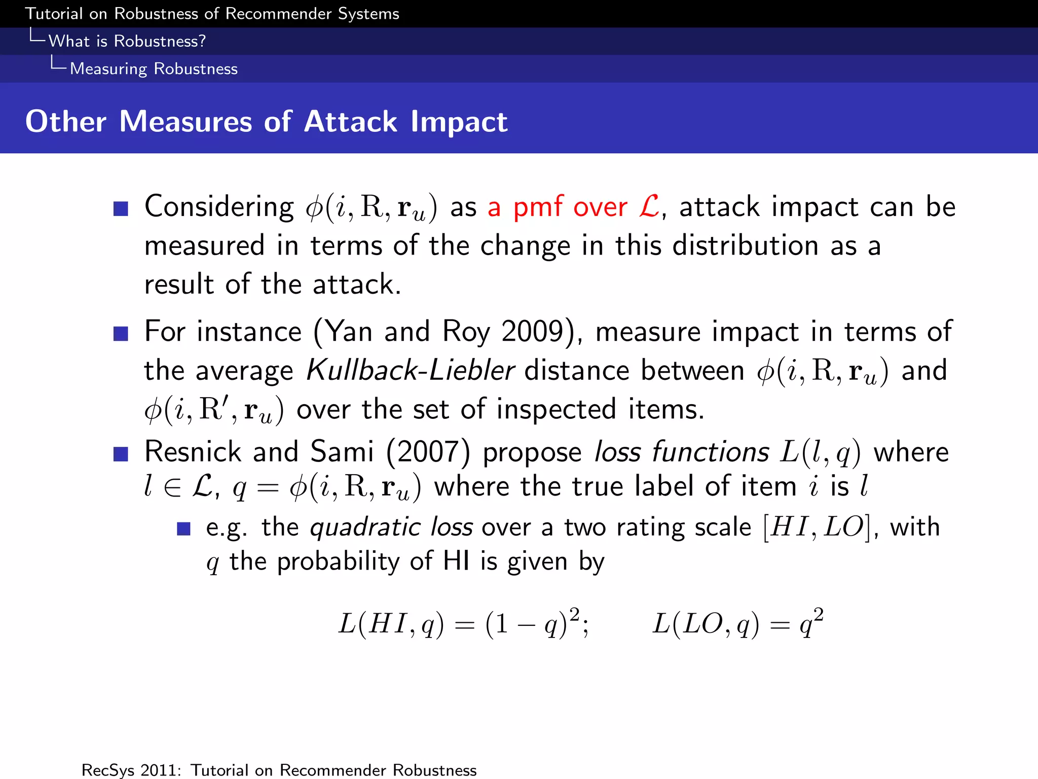 Tutorial on Robustness of Recommender Systems
  What is Robustness?
     Measuring Robustness


Other Measures of Attack Impact

              Considering φ(i, R, ru ) as a pmf over L, attack impact can be
              measured in terms of the change in this distribution as a
              result of the attack.
              For instance (Yan and Roy 2009), measure impact in terms of
              the average Kullback-Liebler distance between φ(i, R, ru ) and
              φ(i, R , ru ) over the set of inspected items.
              Resnick and Sami (2007) propose loss functions L(l, q) where
              l ∈ L, q = φ(i, R, ru ) where the true label of item i is l
                     e.g. the quadratic loss over a two rating scale [HI, LO], with
                     q the probability of HI is given by

                                     L(HI, q) = (1 − q)2 ;   L(LO, q) = q 2




      RecSys 2011: Tutorial on Recommender Robustness
 