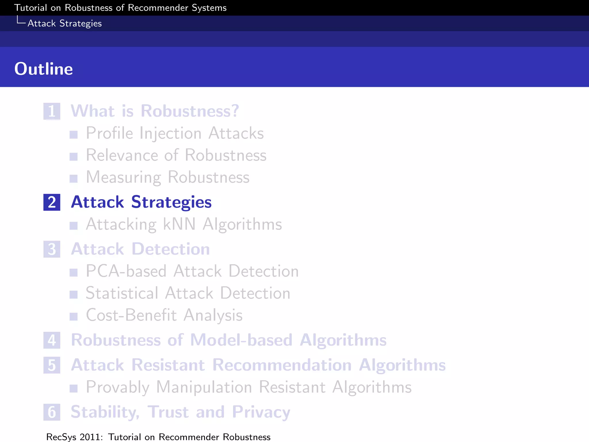 Tutorial on Robustness of Recommender Systems
  Attack Strategies



Outline

       1 What is Robustness?
             Proﬁle Injection Attacks
             Relevance of Robustness
             Measuring Robustness
       2   Attack Strategies
             Attacking kNN Algorithms
       3   Attack Detection
             PCA-based Attack Detection
             Statistical Attack Detection
             Cost-Beneﬁt Analysis
       4   Robustness of Model-based Algorithms
       5   Attack Resistant Recommendation Algorithms
             Provably Manipulation Resistant Algorithms
       6   Stability, Trust and Privacy
      RecSys 2011: Tutorial on Recommender Robustness
 