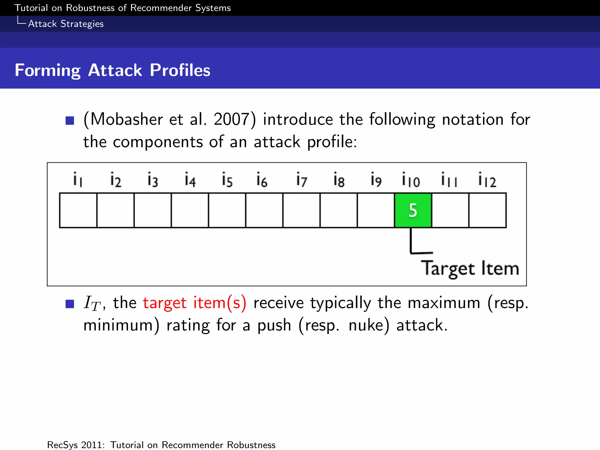 Tutorial on Robustness of Recommender Systems
  Attack Strategies



Forming Attack Proﬁles

              (Mobasher et al. 2007) introduce the following notation for
              the components of an attack proﬁle:




              IT , the target item(s) receive typically the maximum (resp.
              minimum) rating for a push (resp. nuke) attack.




      RecSys 2011: Tutorial on Recommender Robustness
 