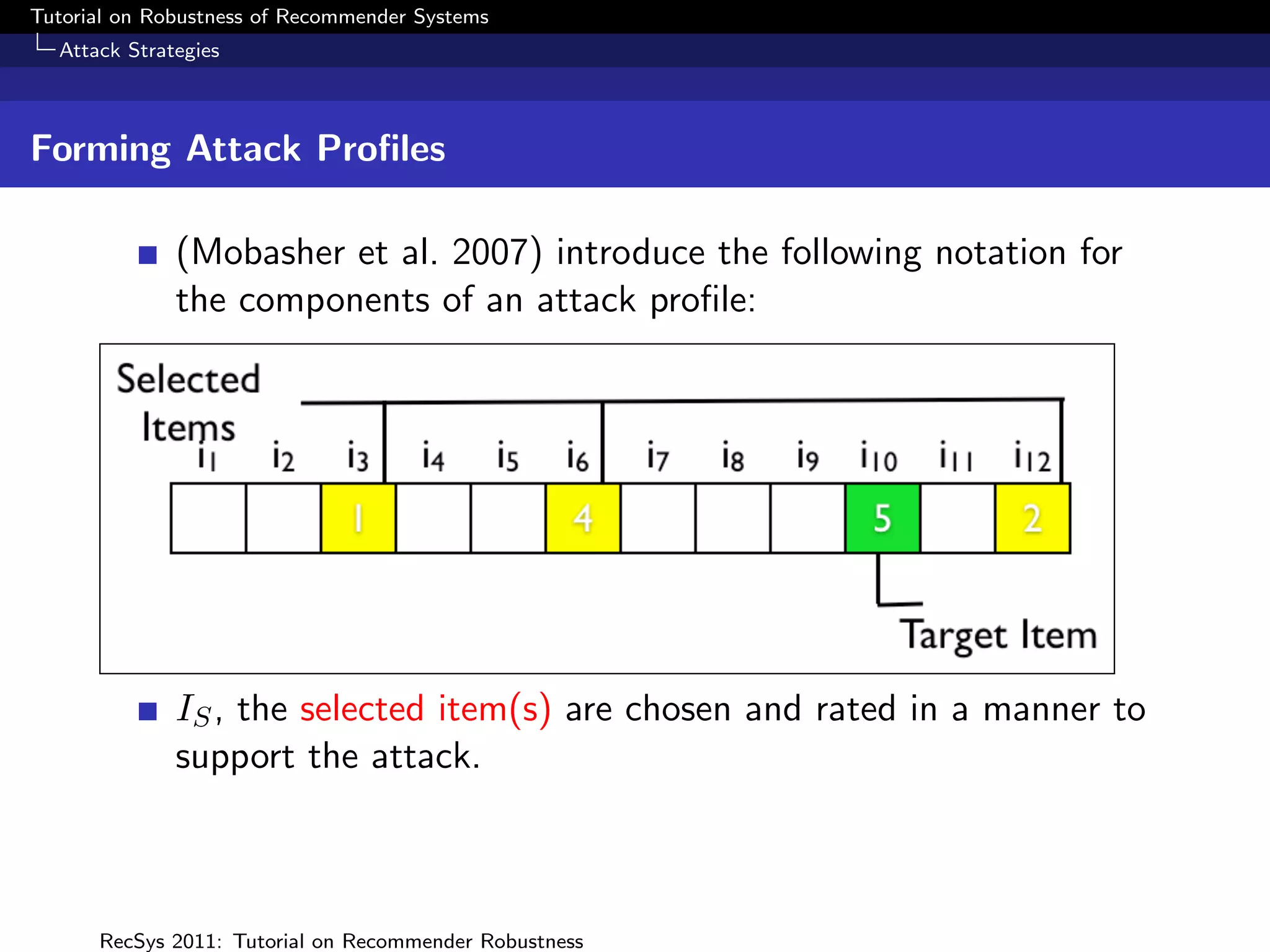 Tutorial on Robustness of Recommender Systems
  Attack Strategies



Forming Attack Proﬁles

              (Mobasher et al. 2007) introduce the following notation for
              the components of an attack proﬁle:




              IS , the selected item(s) are chosen and rated in a manner to
              support the attack.



      RecSys 2011: Tutorial on Recommender Robustness
 
