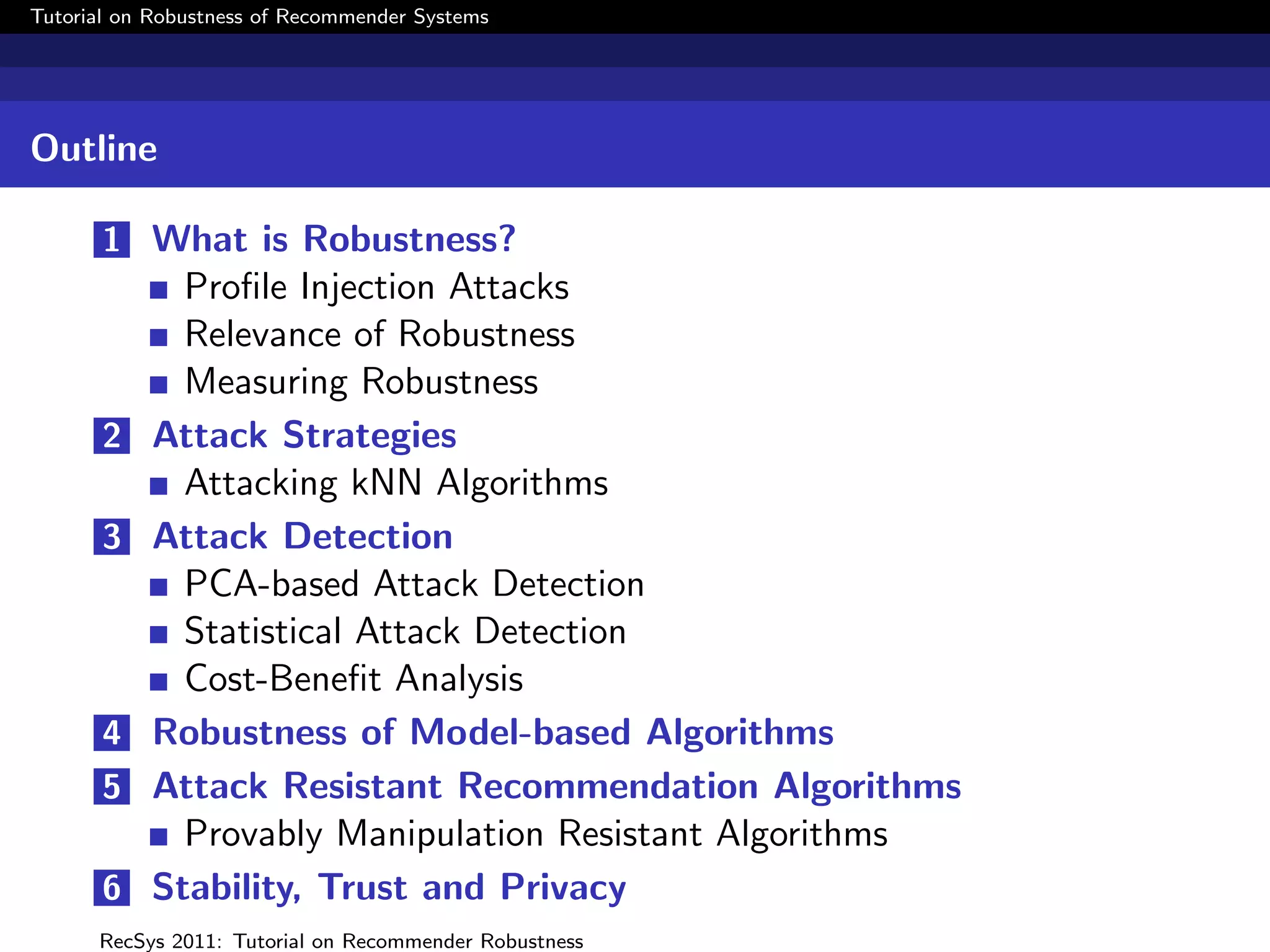 Tutorial on Robustness of Recommender Systems




Outline

       1 What is Robustness?
             Proﬁle Injection Attacks
             Relevance of Robustness
             Measuring Robustness
       2   Attack Strategies
             Attacking kNN Algorithms
       3   Attack Detection
             PCA-based Attack Detection
             Statistical Attack Detection
             Cost-Beneﬁt Analysis
       4   Robustness of Model-based Algorithms
       5   Attack Resistant Recommendation Algorithms
             Provably Manipulation Resistant Algorithms
       6   Stability, Trust and Privacy
      RecSys 2011: Tutorial on Recommender Robustness
 