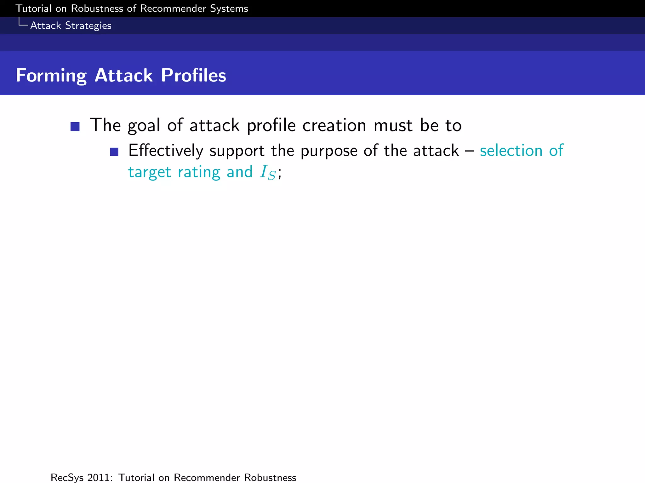Tutorial on Robustness of Recommender Systems
  Attack Strategies



Forming Attack Proﬁles

              The goal of attack proﬁle creation must be to
                      Eﬀectively support the purpose of the attack – selection of
                      target rating and IS ;




      RecSys 2011: Tutorial on Recommender Robustness
 