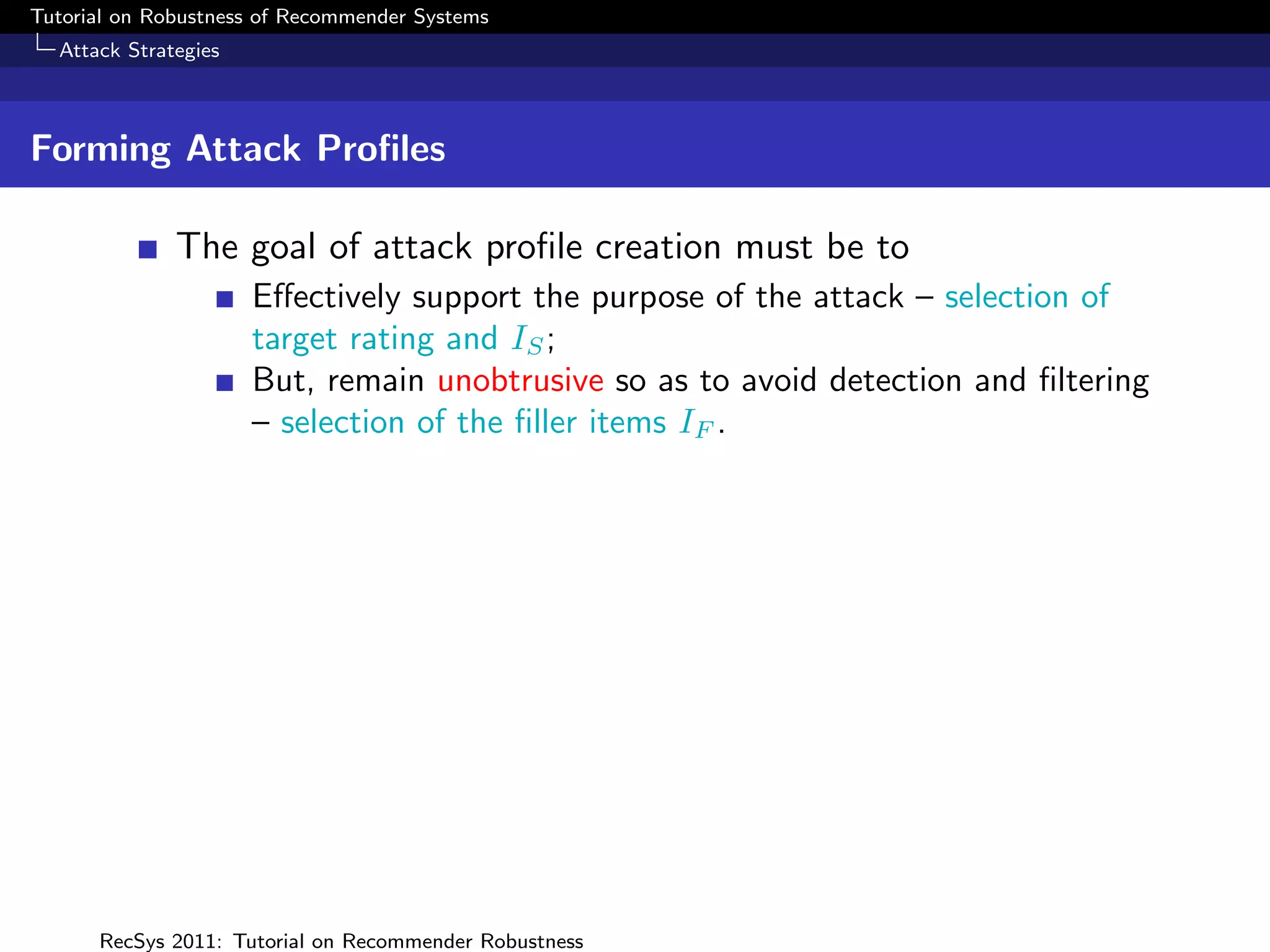 Tutorial on Robustness of Recommender Systems
  Attack Strategies



Forming Attack Proﬁles

              The goal of attack proﬁle creation must be to
                      Eﬀectively support the purpose of the attack – selection of
                      target rating and IS ;
                      But, remain unobtrusive so as to avoid detection and ﬁltering
                      – selection of the ﬁller items IF .




      RecSys 2011: Tutorial on Recommender Robustness
 