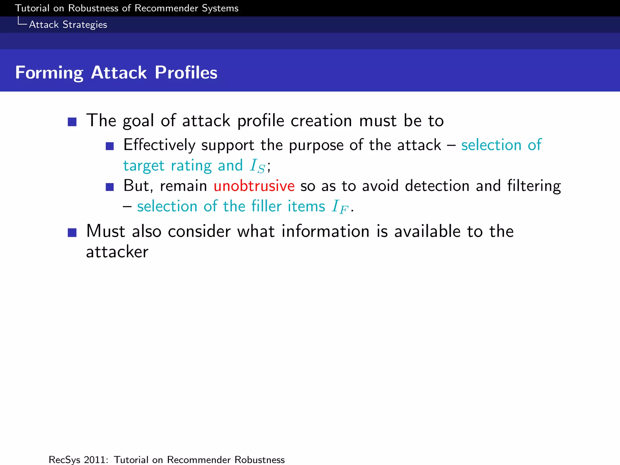 Tutorial on Robustness of Recommender Systems
  Attack Strategies



Forming Attack Proﬁles

              The goal of attack proﬁle creation must be to
                      Eﬀectively support the purpose of the attack – selection of
                      target rating and IS ;
                      But, remain unobtrusive so as to avoid detection and ﬁltering
                      – selection of the ﬁller items IF .
              Must also consider what information is available to the
              attacker




      RecSys 2011: Tutorial on Recommender Robustness
 
