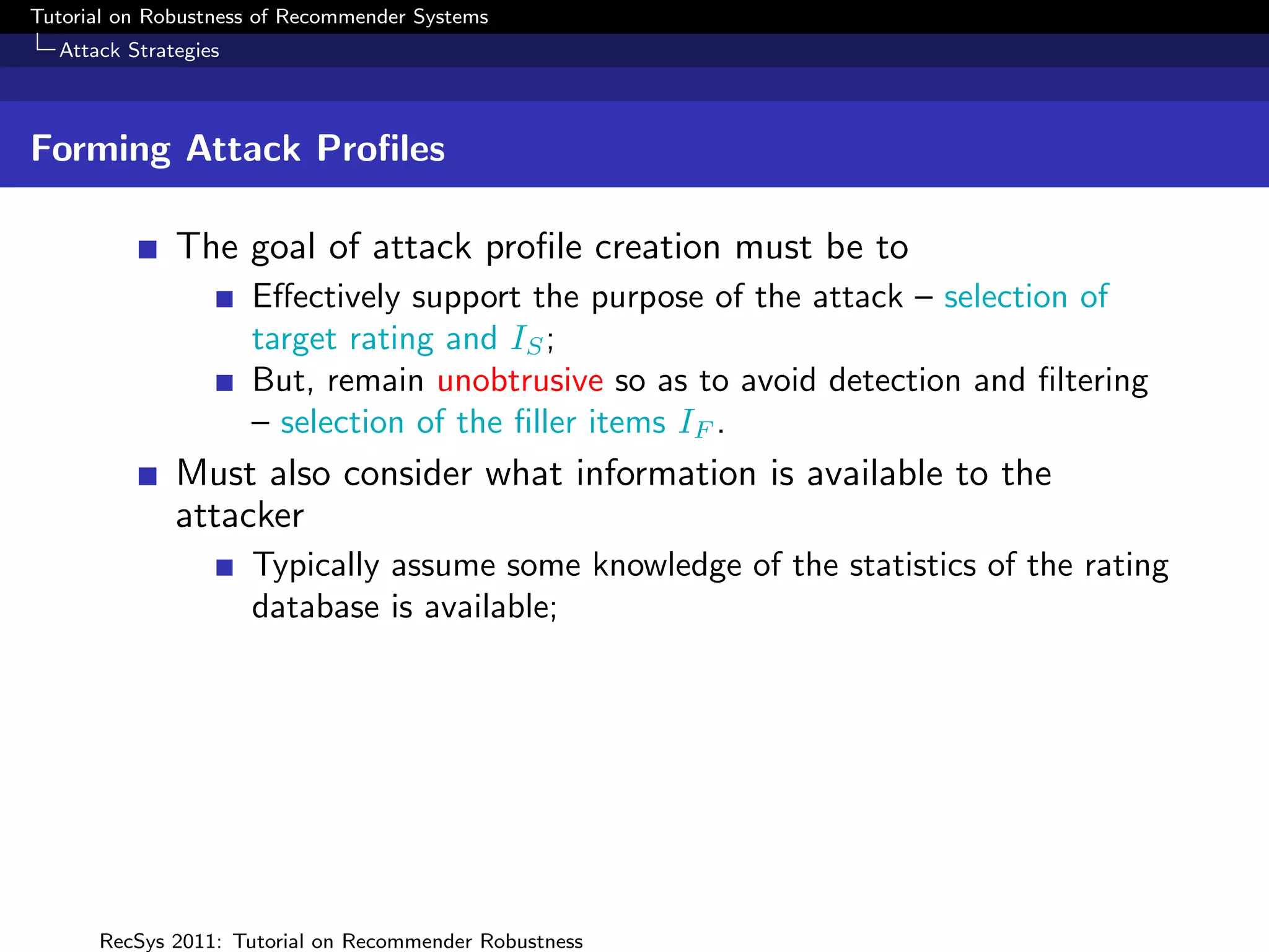 Tutorial on Robustness of Recommender Systems
  Attack Strategies



Forming Attack Proﬁles

              The goal of attack proﬁle creation must be to
                      Eﬀectively support the purpose of the attack – selection of
                      target rating and IS ;
                      But, remain unobtrusive so as to avoid detection and ﬁltering
                      – selection of the ﬁller items IF .
              Must also consider what information is available to the
              attacker
                      Typically assume some knowledge of the statistics of the rating
                      database is available;




      RecSys 2011: Tutorial on Recommender Robustness
 