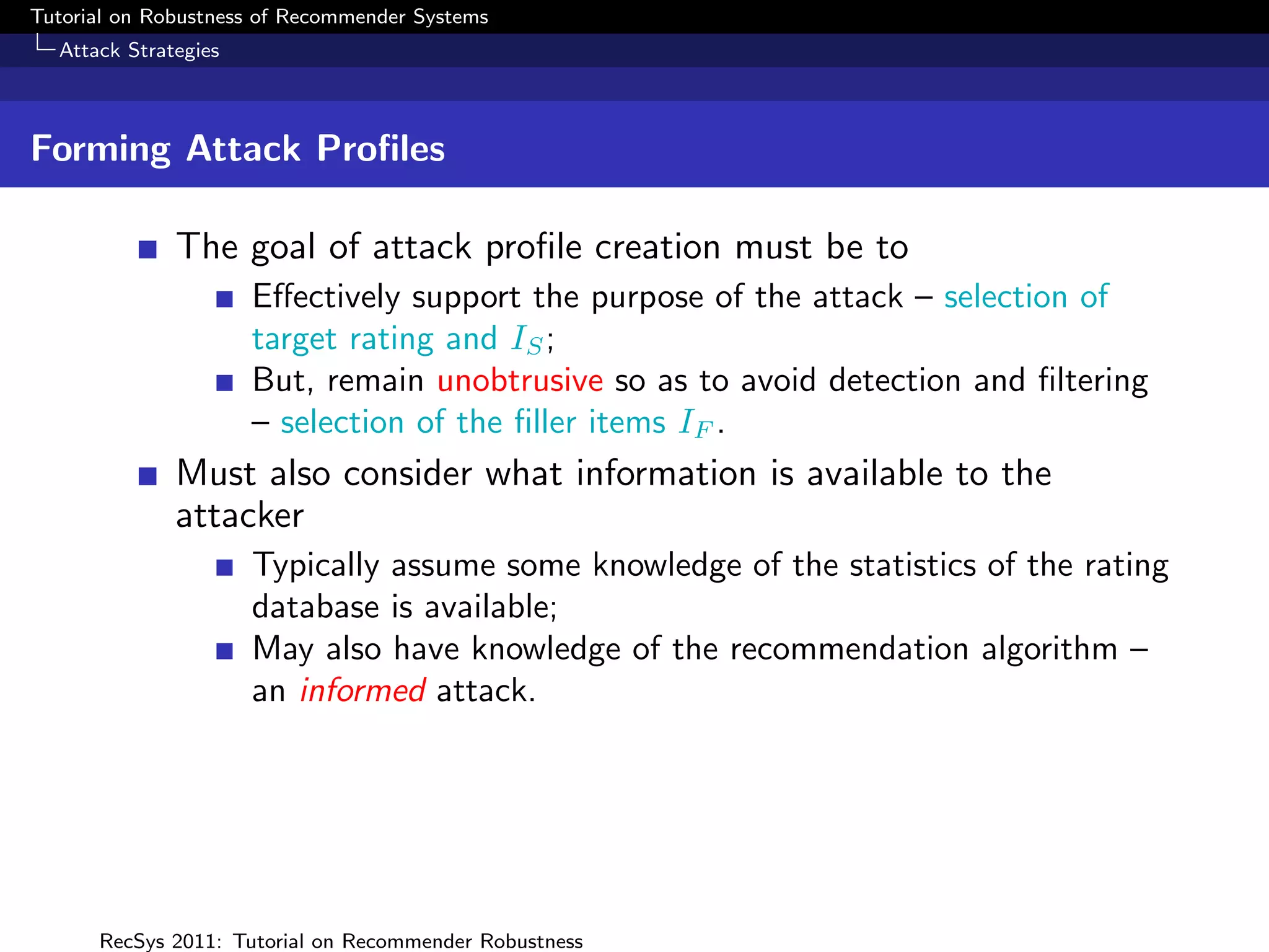 Tutorial on Robustness of Recommender Systems
  Attack Strategies



Forming Attack Proﬁles

              The goal of attack proﬁle creation must be to
                      Eﬀectively support the purpose of the attack – selection of
                      target rating and IS ;
                      But, remain unobtrusive so as to avoid detection and ﬁltering
                      – selection of the ﬁller items IF .
              Must also consider what information is available to the
              attacker
                      Typically assume some knowledge of the statistics of the rating
                      database is available;
                      May also have knowledge of the recommendation algorithm –
                      an informed attack.




      RecSys 2011: Tutorial on Recommender Robustness
 