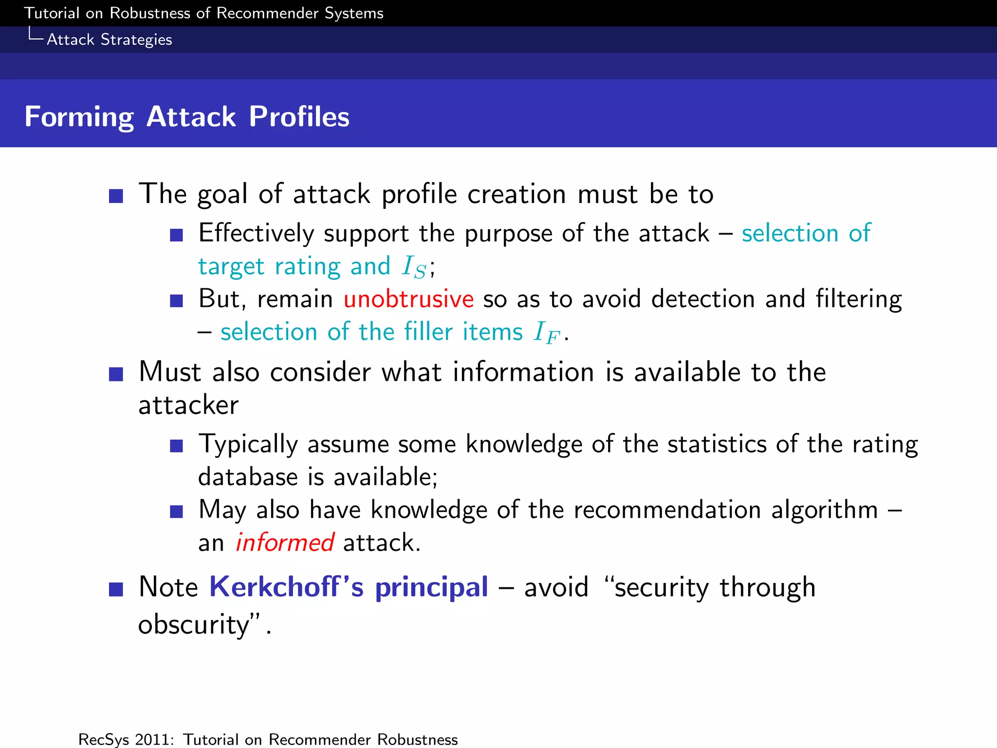 Tutorial on Robustness of Recommender Systems
  Attack Strategies



Forming Attack Proﬁles

              The goal of attack proﬁle creation must be to
                      Eﬀectively support the purpose of the attack – selection of
                      target rating and IS ;
                      But, remain unobtrusive so as to avoid detection and ﬁltering
                      – selection of the ﬁller items IF .
              Must also consider what information is available to the
              attacker
                      Typically assume some knowledge of the statistics of the rating
                      database is available;
                      May also have knowledge of the recommendation algorithm –
                      an informed attack.
              Note Kerkchoﬀ’s principal – avoid “security through
              obscurity”.


      RecSys 2011: Tutorial on Recommender Robustness
 