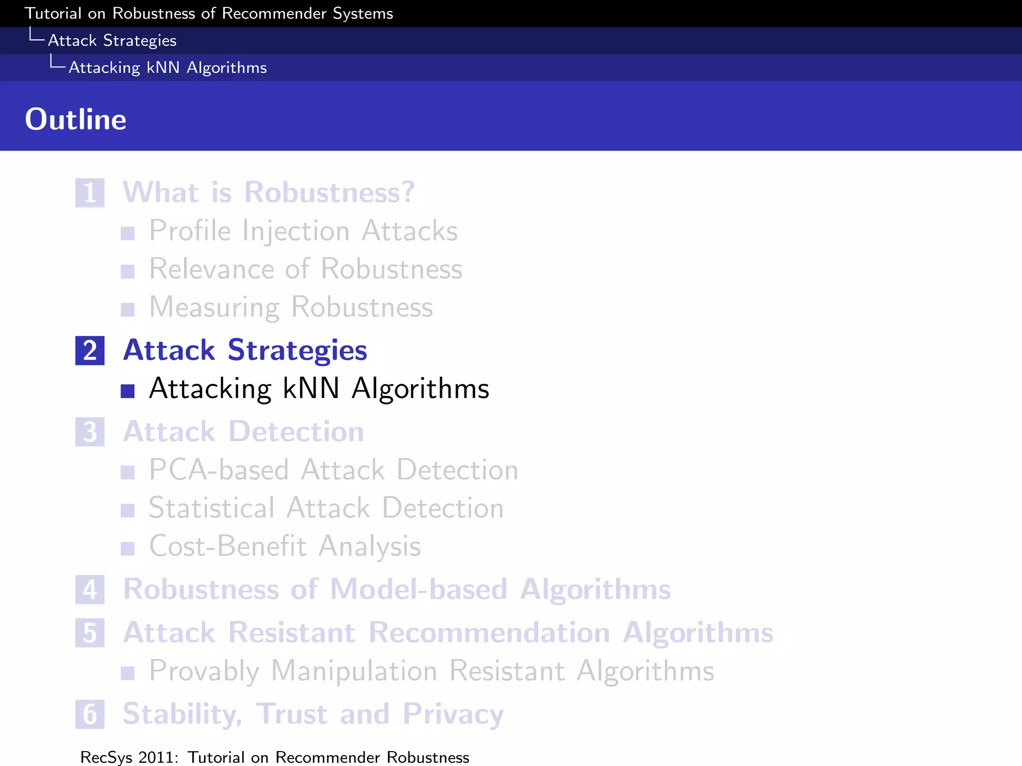 Tutorial on Robustness of Recommender Systems
  Attack Strategies
     Attacking kNN Algorithms


Outline

       1 What is Robustness?
             Proﬁle Injection Attacks
             Relevance of Robustness
             Measuring Robustness
       2   Attack Strategies
             Attacking kNN Algorithms
       3   Attack Detection
             PCA-based Attack Detection
             Statistical Attack Detection
             Cost-Beneﬁt Analysis
       4   Robustness of Model-based Algorithms
       5   Attack Resistant Recommendation Algorithms
             Provably Manipulation Resistant Algorithms
       6   Stability, Trust and Privacy
      RecSys 2011: Tutorial on Recommender Robustness
 