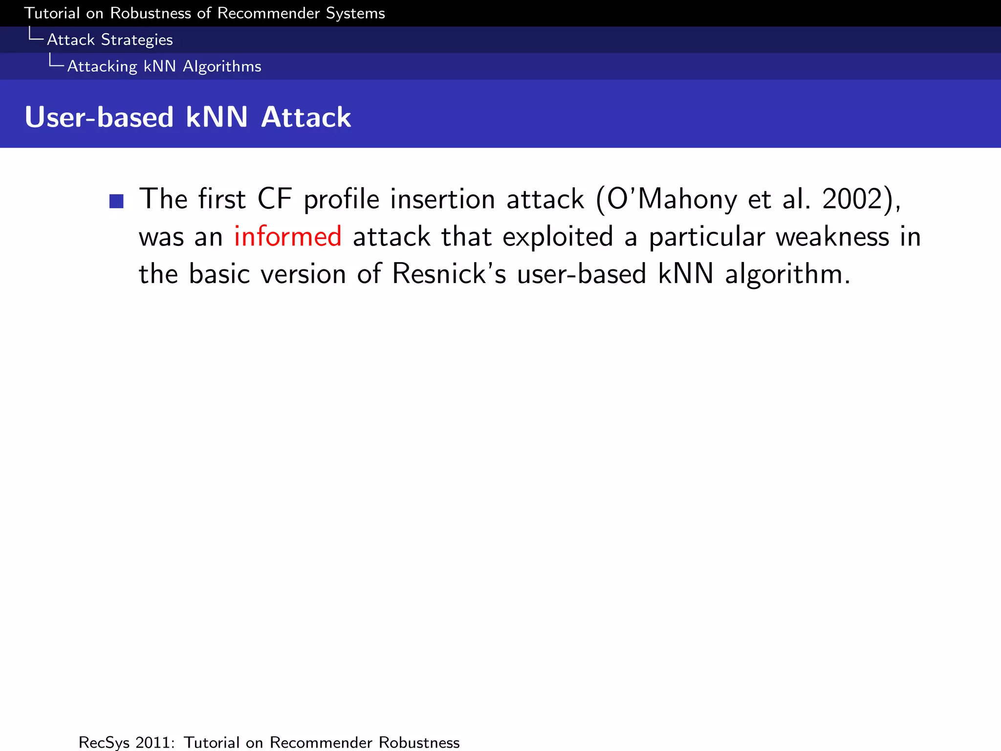Tutorial on Robustness of Recommender Systems
  Attack Strategies
     Attacking kNN Algorithms


User-based kNN Attack

              The ﬁrst CF proﬁle insertion attack (O’Mahony et al. 2002),
              was an informed attack that exploited a particular weakness in
              the basic version of Resnick’s user-based kNN algorithm.




      RecSys 2011: Tutorial on Recommender Robustness
 