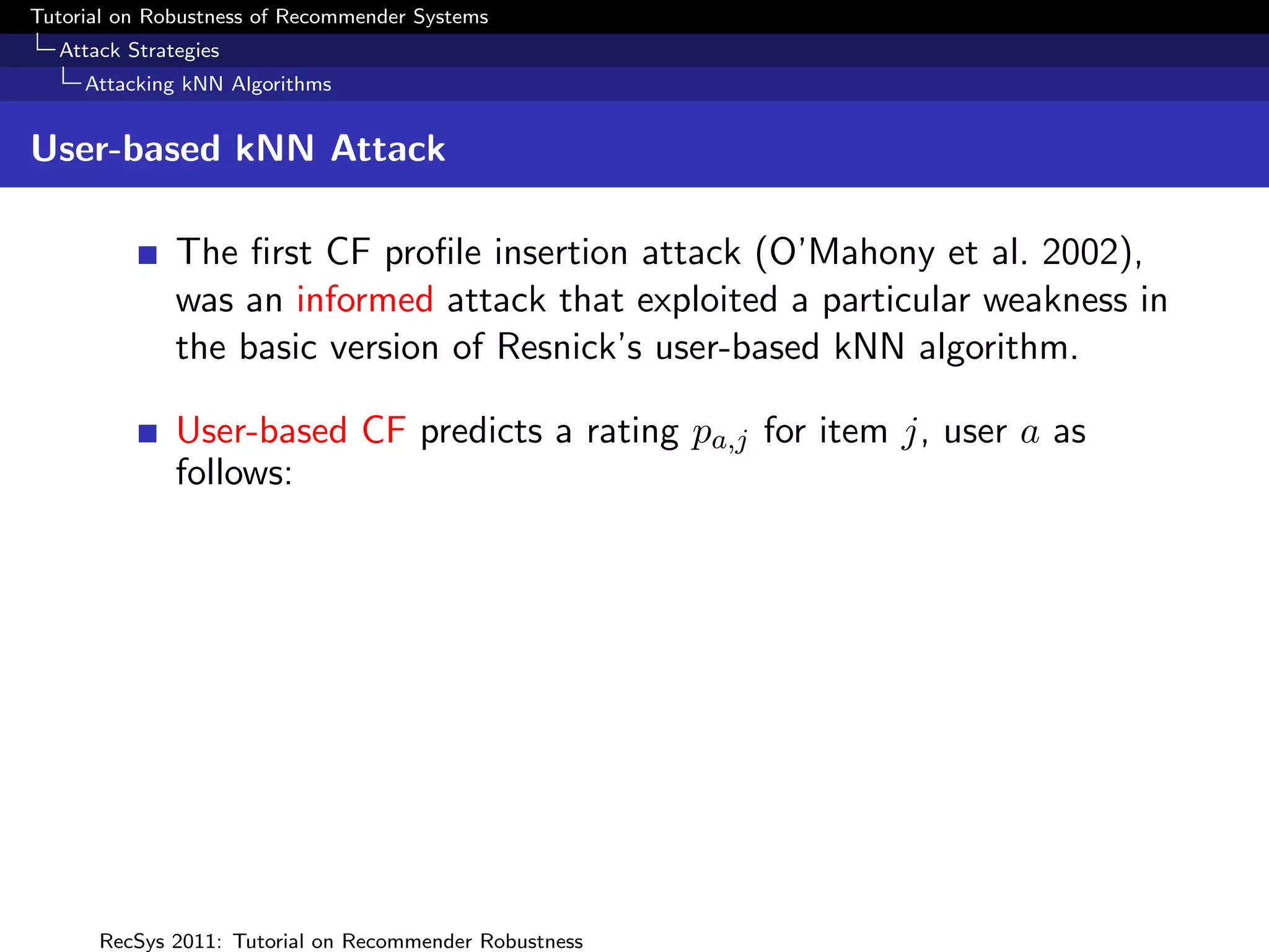 Tutorial on Robustness of Recommender Systems
  Attack Strategies
     Attacking kNN Algorithms


User-based kNN Attack

              The ﬁrst CF proﬁle insertion attack (O’Mahony et al. 2002),
              was an informed attack that exploited a particular weakness in
              the basic version of Resnick’s user-based kNN algorithm.

              User-based CF predicts a rating pa,j for item j, user a as
              follows:




      RecSys 2011: Tutorial on Recommender Robustness
 