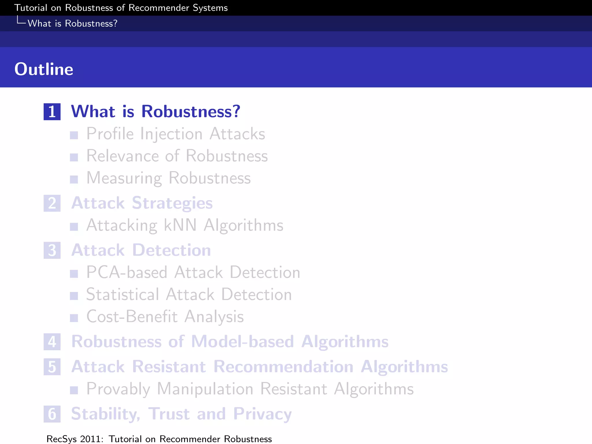 Tutorial on Robustness of Recommender Systems
  What is Robustness?



Outline

       1 What is Robustness?
             Proﬁle Injection Attacks
             Relevance of Robustness
             Measuring Robustness
       2   Attack Strategies
             Attacking kNN Algorithms
       3   Attack Detection
             PCA-based Attack Detection
             Statistical Attack Detection
             Cost-Beneﬁt Analysis
       4   Robustness of Model-based Algorithms
       5   Attack Resistant Recommendation Algorithms
             Provably Manipulation Resistant Algorithms
       6   Stability, Trust and Privacy
      RecSys 2011: Tutorial on Recommender Robustness
 