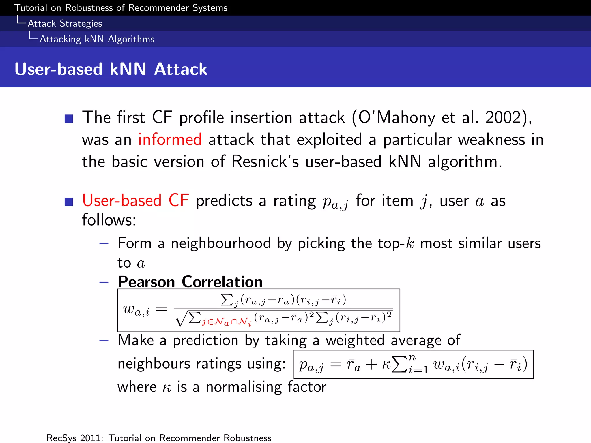 Tutorial on Robustness of Recommender Systems
  Attack Strategies
     Attacking kNN Algorithms


User-based kNN Attack

              The ﬁrst CF proﬁle insertion attack (O’Mahony et al. 2002),
              was an informed attack that exploited a particular weakness in
              the basic version of Resnick’s user-based kNN algorithm.

              User-based CF predicts a rating pa,j for item j, user a as
              follows:
                  – Form a neighbourhood by picking the top-k most similar users
                    to a
                  – Pearson Correlation
                                  P
                                   j (ra,j −¯a )(ri,j −¯i )
                                            r          r
                     wa,i = √P                     2
                                                     P      2
                                       j∈Na ∩Ni (ra,j −¯a )
                                                       r      j (ri,j −¯i )
                                                                       r

                  – Make a prediction by taking a weighted average of
                                                             n
                    neighbours ratings using: pa,j = ra + κ i=1 wa,i (ri,j − ri )
                                                     ¯                       ¯
                    where κ is a normalising factor


      RecSys 2011: Tutorial on Recommender Robustness
 