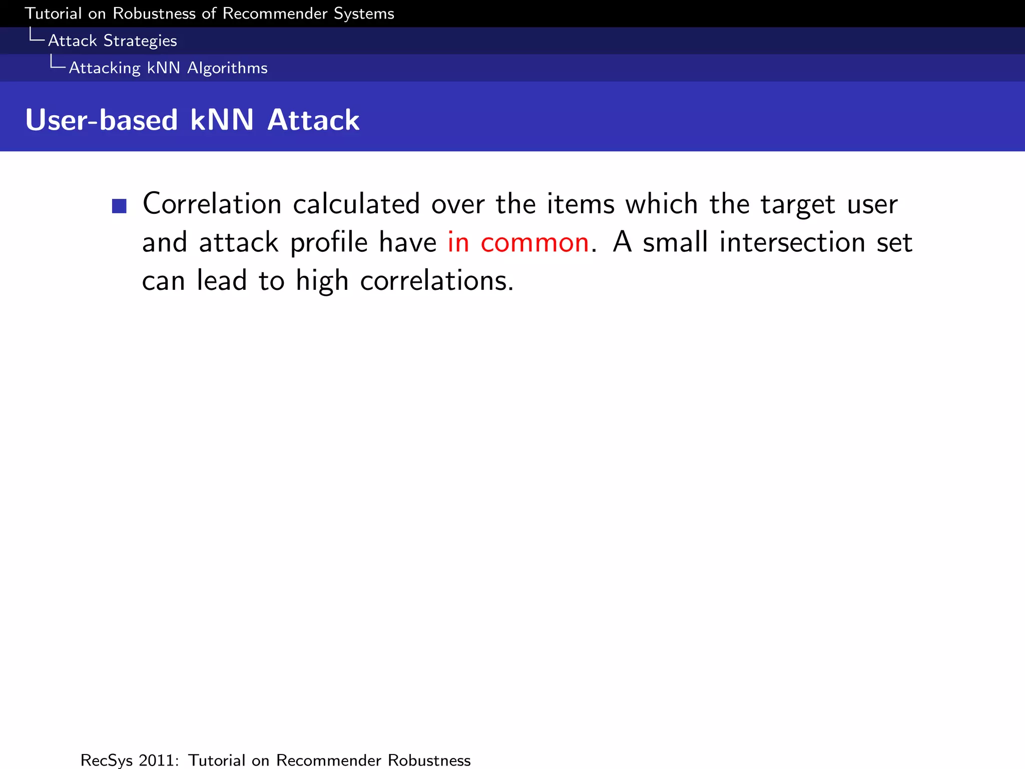 Tutorial on Robustness of Recommender Systems
  Attack Strategies
     Attacking kNN Algorithms


User-based kNN Attack

              Correlation calculated over the items which the target user
              and attack proﬁle have in common. A small intersection set
              can lead to high correlations.




      RecSys 2011: Tutorial on Recommender Robustness
 