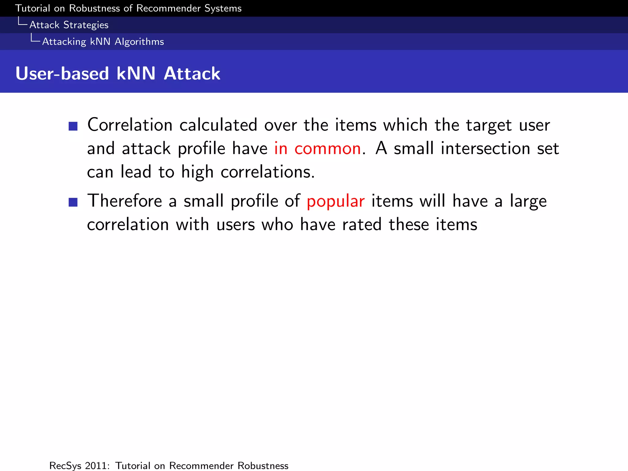Tutorial on Robustness of Recommender Systems
  Attack Strategies
     Attacking kNN Algorithms


User-based kNN Attack

              Correlation calculated over the items which the target user
              and attack proﬁle have in common. A small intersection set
              can lead to high correlations.
              Therefore a small proﬁle of popular items will have a large
              correlation with users who have rated these items




      RecSys 2011: Tutorial on Recommender Robustness
 
