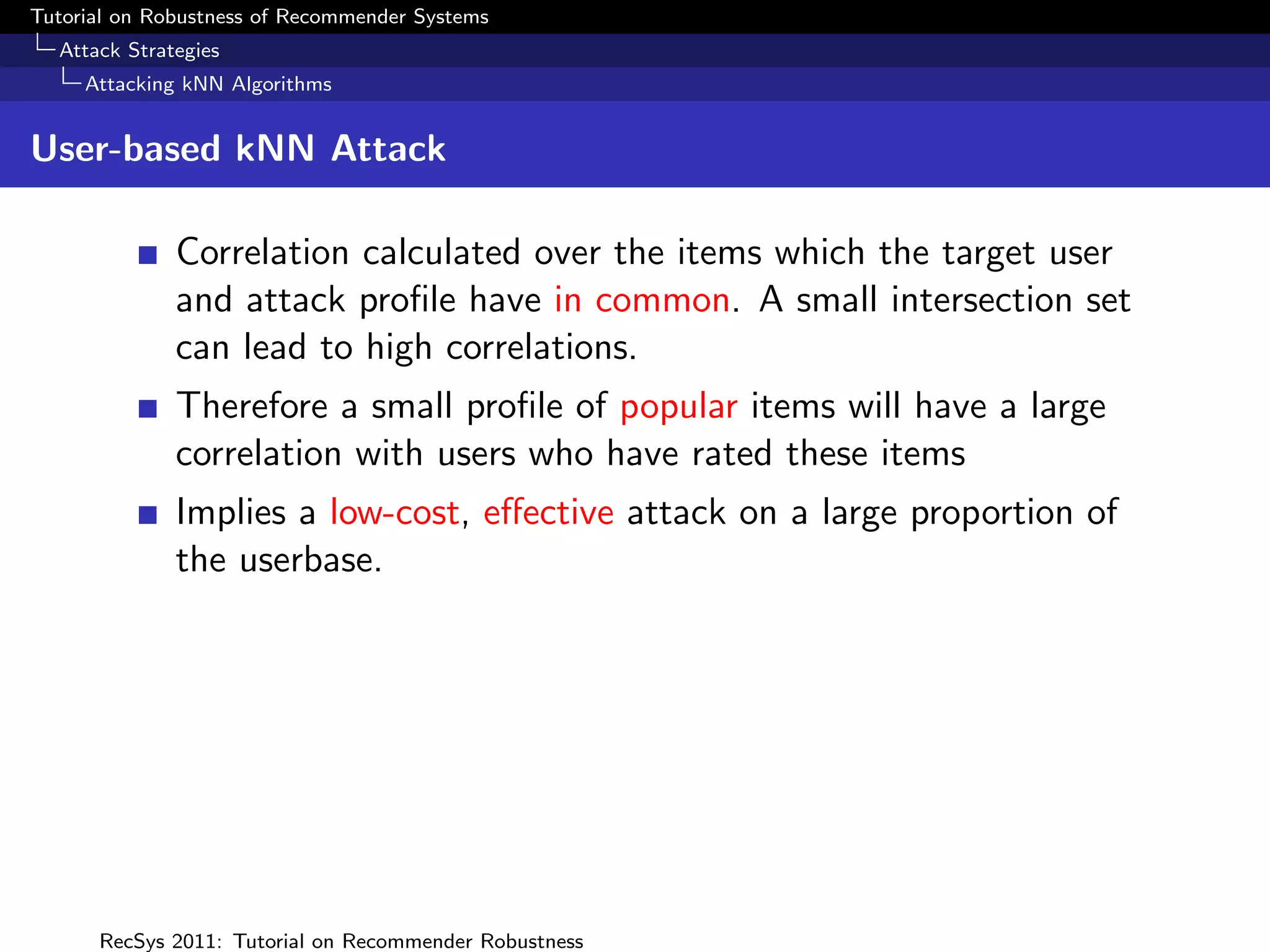 Tutorial on Robustness of Recommender Systems
  Attack Strategies
     Attacking kNN Algorithms


User-based kNN Attack

              Correlation calculated over the items which the target user
              and attack proﬁle have in common. A small intersection set
              can lead to high correlations.
              Therefore a small proﬁle of popular items will have a large
              correlation with users who have rated these items
              Implies a low-cost, eﬀective attack on a large proportion of
              the userbase.




      RecSys 2011: Tutorial on Recommender Robustness
 