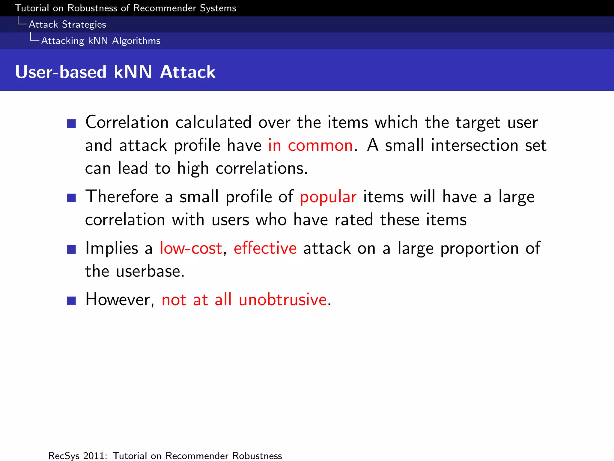 Tutorial on Robustness of Recommender Systems
  Attack Strategies
     Attacking kNN Algorithms


User-based kNN Attack

              Correlation calculated over the items which the target user
              and attack proﬁle have in common. A small intersection set
              can lead to high correlations.
              Therefore a small proﬁle of popular items will have a large
              correlation with users who have rated these items
              Implies a low-cost, eﬀective attack on a large proportion of
              the userbase.
              However, not at all unobtrusive.




      RecSys 2011: Tutorial on Recommender Robustness
 