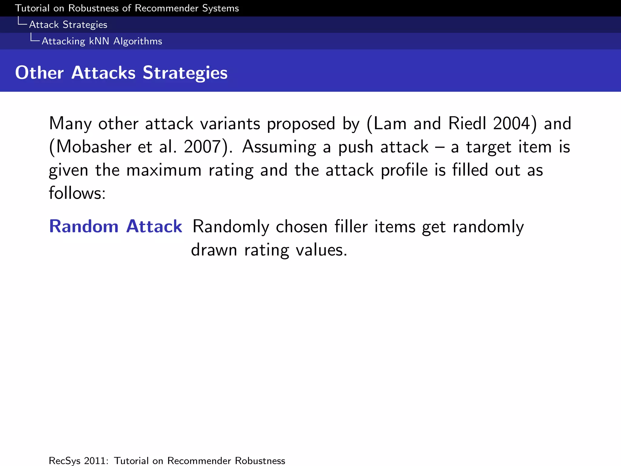 Tutorial on Robustness of Recommender Systems
  Attack Strategies
     Attacking kNN Algorithms


Other Attacks Strategies

      Many other attack variants proposed by (Lam and Riedl 2004) and
      (Mobasher et al. 2007). Assuming a push attack – a target item is
      given the maximum rating and the attack proﬁle is ﬁlled out as
      follows:
      Random Attack Randomly chosen ﬁller items get randomly
                    drawn rating values.




      RecSys 2011: Tutorial on Recommender Robustness
 