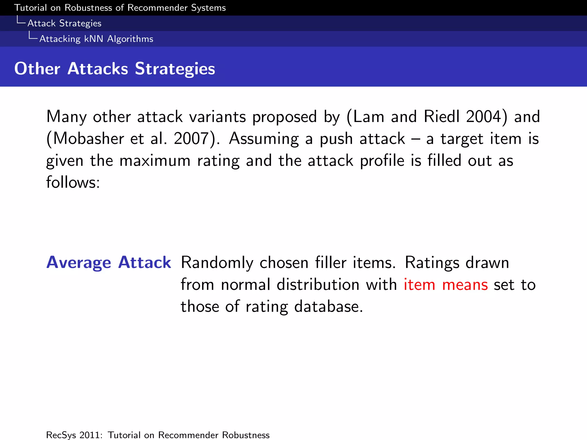 Tutorial on Robustness of Recommender Systems
  Attack Strategies
     Attacking kNN Algorithms


Other Attacks Strategies

      Many other attack variants proposed by (Lam and Riedl 2004) and
      (Mobasher et al. 2007). Assuming a push attack – a target item is
      given the maximum rating and the attack proﬁle is ﬁlled out as
      follows:



      Average Attack Randomly chosen ﬁller items. Ratings drawn
                     from normal distribution with item means set to
                     those of rating database.




      RecSys 2011: Tutorial on Recommender Robustness
 