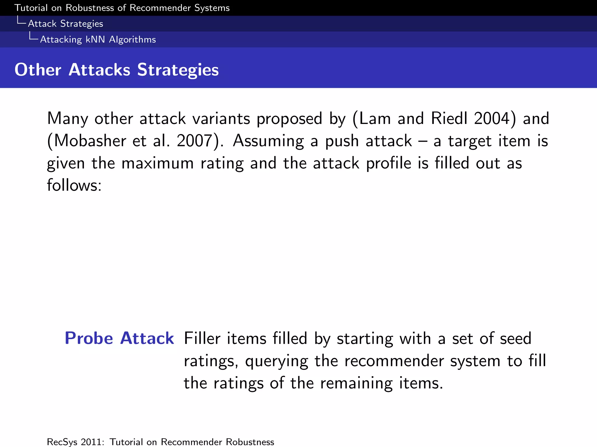 Tutorial on Robustness of Recommender Systems
  Attack Strategies
     Attacking kNN Algorithms


Other Attacks Strategies

      Many other attack variants proposed by (Lam and Riedl 2004) and
      (Mobasher et al. 2007). Assuming a push attack – a target item is
      given the maximum rating and the attack proﬁle is ﬁlled out as
      follows:




          Probe Attack Filler items ﬁlled by starting with a set of seed
                       ratings, querying the recommender system to ﬁll
                       the ratings of the remaining items.


      RecSys 2011: Tutorial on Recommender Robustness
 