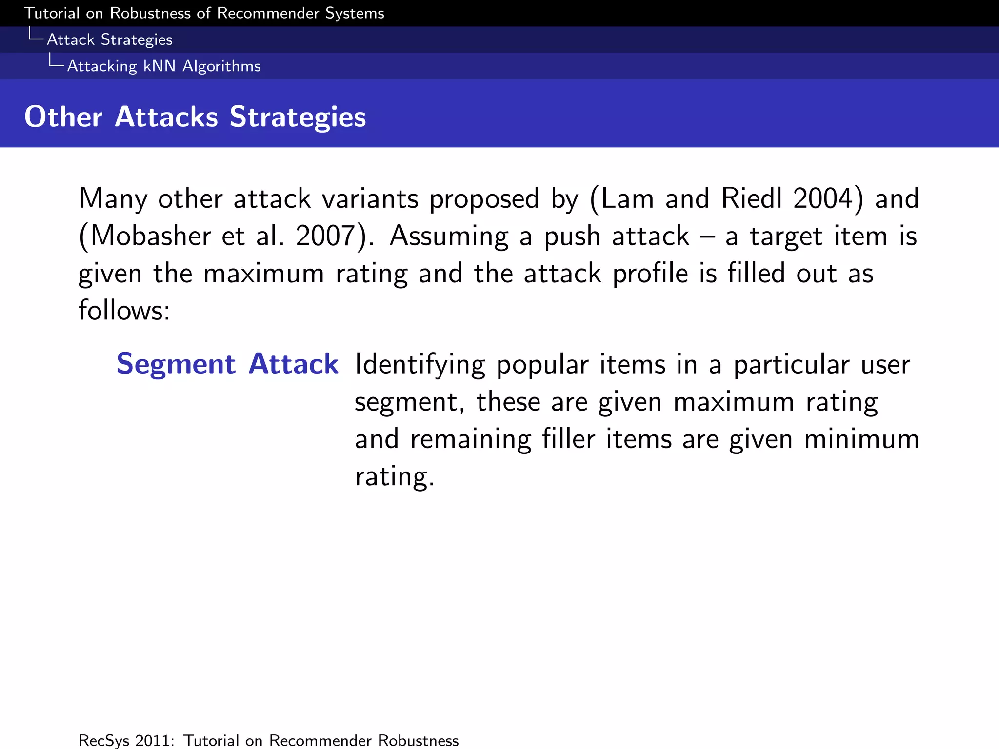 Tutorial on Robustness of Recommender Systems
  Attack Strategies
     Attacking kNN Algorithms


Other Attacks Strategies

      Many other attack variants proposed by (Lam and Riedl 2004) and
      (Mobasher et al. 2007). Assuming a push attack – a target item is
      given the maximum rating and the attack proﬁle is ﬁlled out as
      follows:
           Segment Attack Identifying popular items in a particular user
                          segment, these are given maximum rating
                          and remaining ﬁller items are given minimum
                          rating.




      RecSys 2011: Tutorial on Recommender Robustness
 