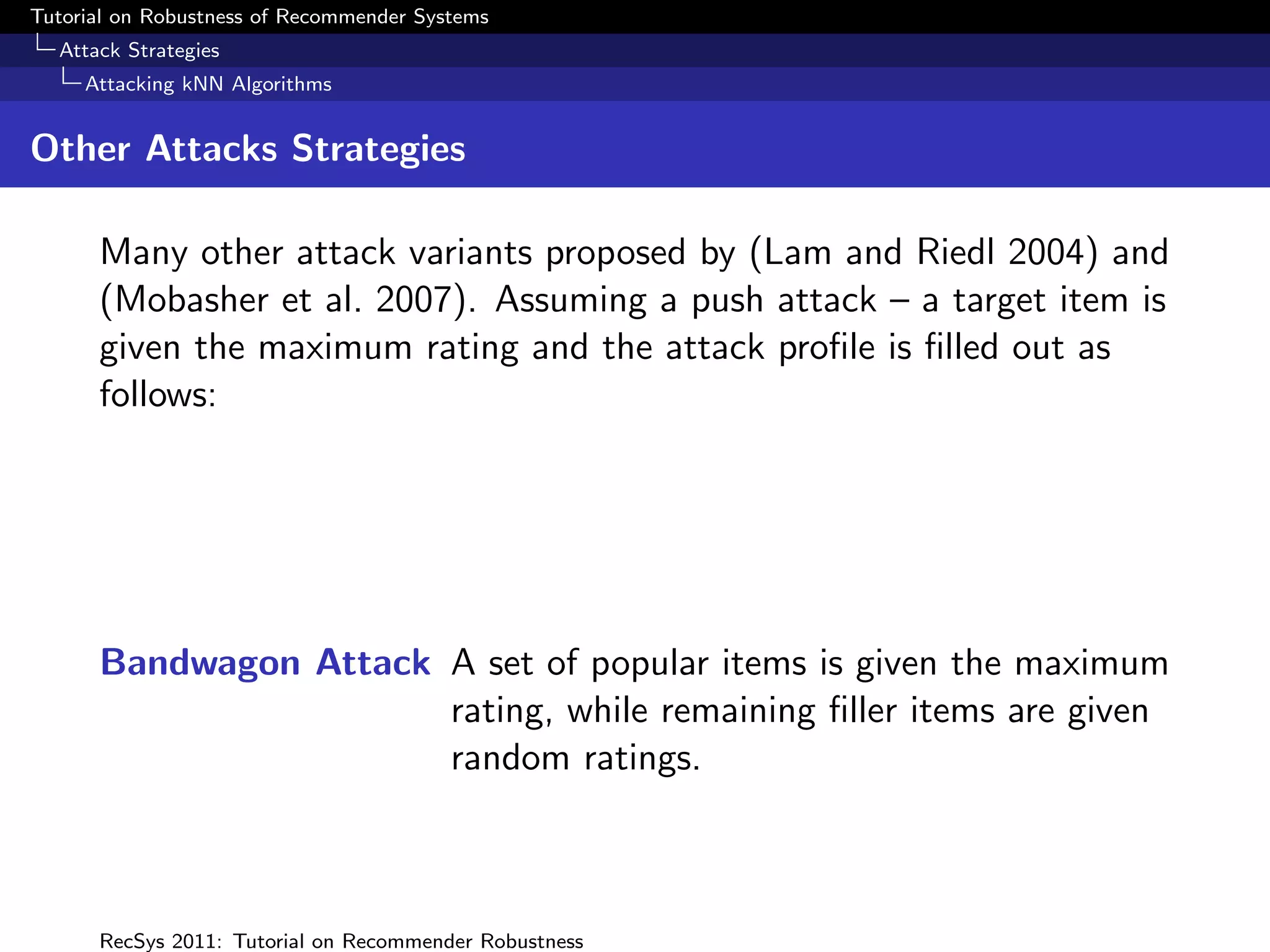Tutorial on Robustness of Recommender Systems
  Attack Strategies
     Attacking kNN Algorithms


Other Attacks Strategies

      Many other attack variants proposed by (Lam and Riedl 2004) and
      (Mobasher et al. 2007). Assuming a push attack – a target item is
      given the maximum rating and the attack proﬁle is ﬁlled out as
      follows:




      Bandwagon Attack A set of popular items is given the maximum
                       rating, while remaining ﬁller items are given
                       random ratings.



      RecSys 2011: Tutorial on Recommender Robustness
 