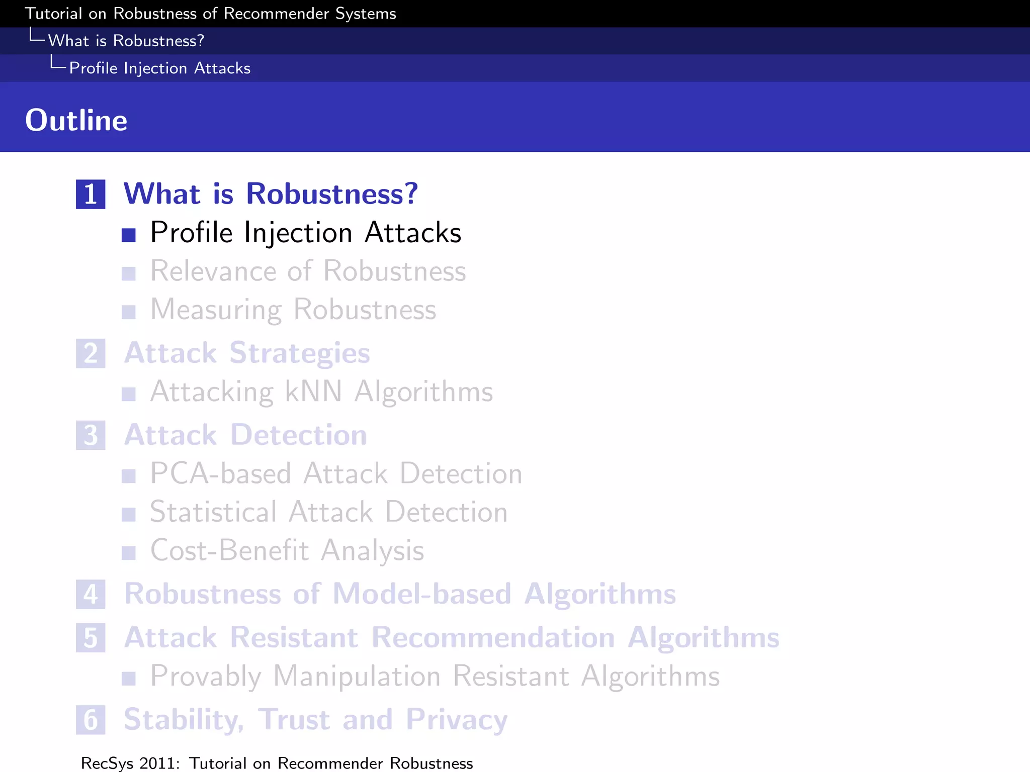 Tutorial on Robustness of Recommender Systems
  What is Robustness?
     Proﬁle Injection Attacks


Outline

       1 What is Robustness?
              Proﬁle Injection Attacks
              Relevance of Robustness
              Measuring Robustness
       2    Attack Strategies
              Attacking kNN Algorithms
       3    Attack Detection
              PCA-based Attack Detection
              Statistical Attack Detection
              Cost-Beneﬁt Analysis
       4    Robustness of Model-based Algorithms
       5    Attack Resistant Recommendation Algorithms
              Provably Manipulation Resistant Algorithms
       6    Stability, Trust and Privacy
      RecSys 2011: Tutorial on Recommender Robustness
 
