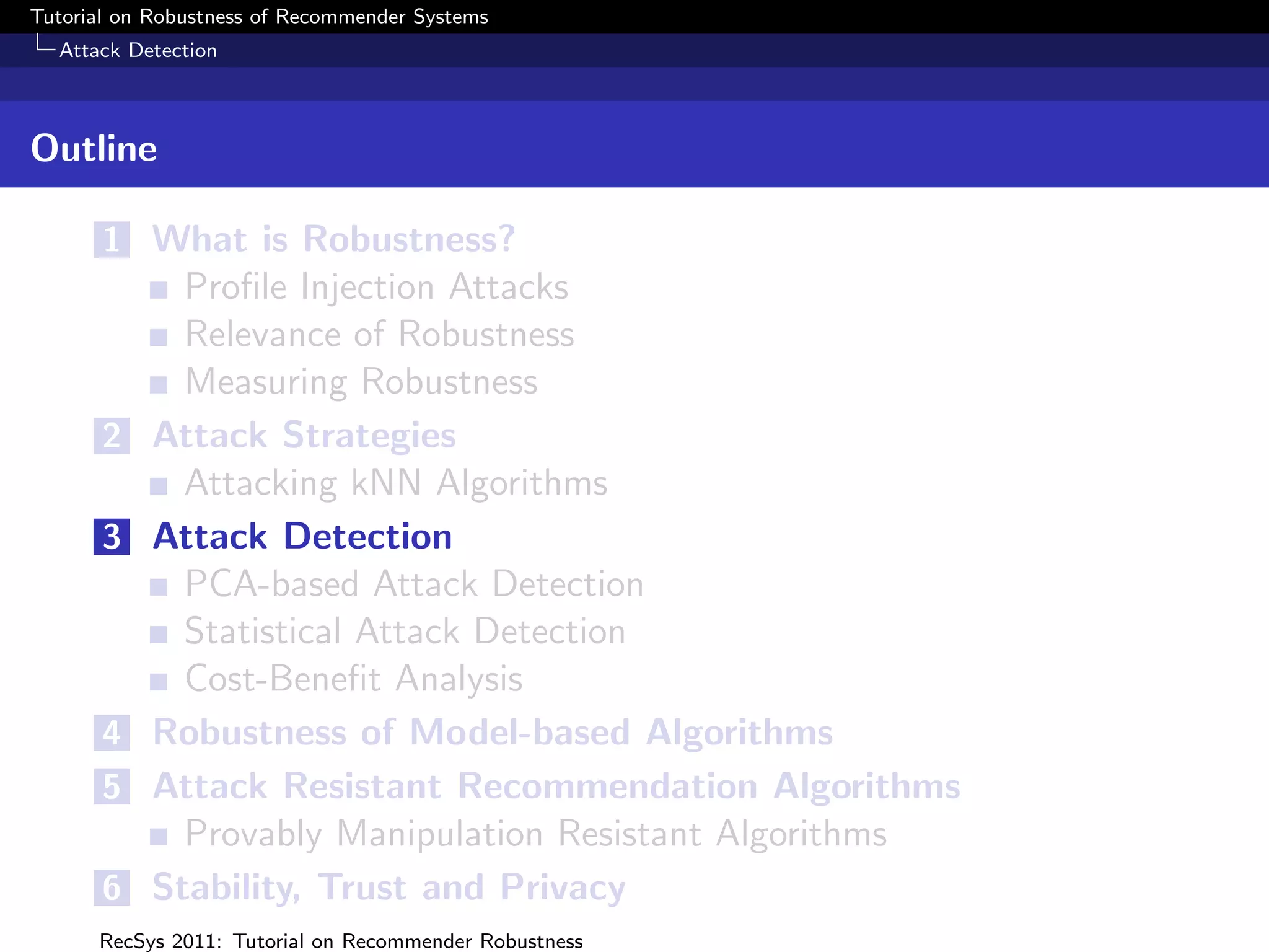 Tutorial on Robustness of Recommender Systems
  Attack Detection



Outline

       1 What is Robustness?
             Proﬁle Injection Attacks
             Relevance of Robustness
             Measuring Robustness
       2   Attack Strategies
             Attacking kNN Algorithms
       3   Attack Detection
             PCA-based Attack Detection
             Statistical Attack Detection
             Cost-Beneﬁt Analysis
       4   Robustness of Model-based Algorithms
       5   Attack Resistant Recommendation Algorithms
             Provably Manipulation Resistant Algorithms
       6   Stability, Trust and Privacy
      RecSys 2011: Tutorial on Recommender Robustness
 