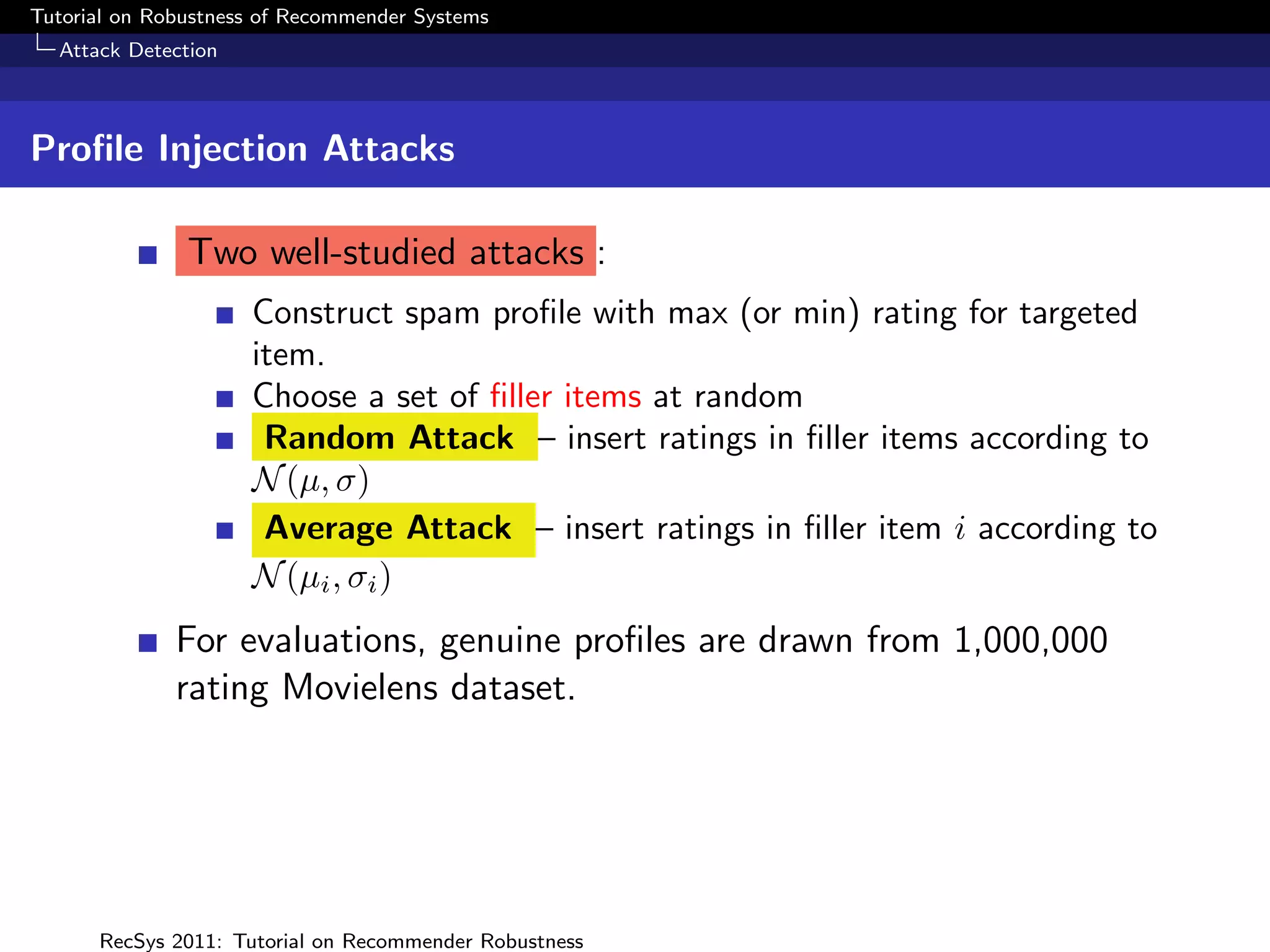 Tutorial on Robustness of Recommender Systems
  Attack Detection



Proﬁle Injection Attacks

               Two well-studied attacks :
                     Construct spam proﬁle with max (or min) rating for targeted
                     item.
                     Choose a set of ﬁller items at random
                      Random Attack – insert ratings in ﬁller items according to
                     N (µ, σ)
                      Average Attack – insert ratings in ﬁller item i according to
                     N (µi , σi )
              For evaluations, genuine proﬁles are drawn from 1,000,000
              rating Movielens dataset.




      RecSys 2011: Tutorial on Recommender Robustness
 