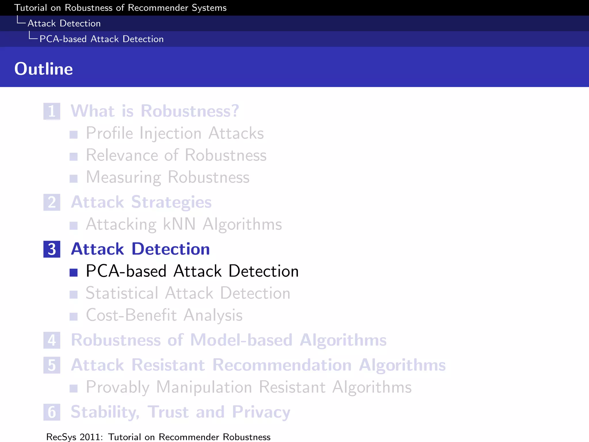 Tutorial on Robustness of Recommender Systems
  Attack Detection
     PCA-based Attack Detection


Outline

       1 What is Robustness?
             Proﬁle Injection Attacks
             Relevance of Robustness
             Measuring Robustness
       2   Attack Strategies
             Attacking kNN Algorithms
       3   Attack Detection
             PCA-based Attack Detection
             Statistical Attack Detection
             Cost-Beneﬁt Analysis
       4   Robustness of Model-based Algorithms
       5   Attack Resistant Recommendation Algorithms
             Provably Manipulation Resistant Algorithms
       6   Stability, Trust and Privacy
      RecSys 2011: Tutorial on Recommender Robustness
 