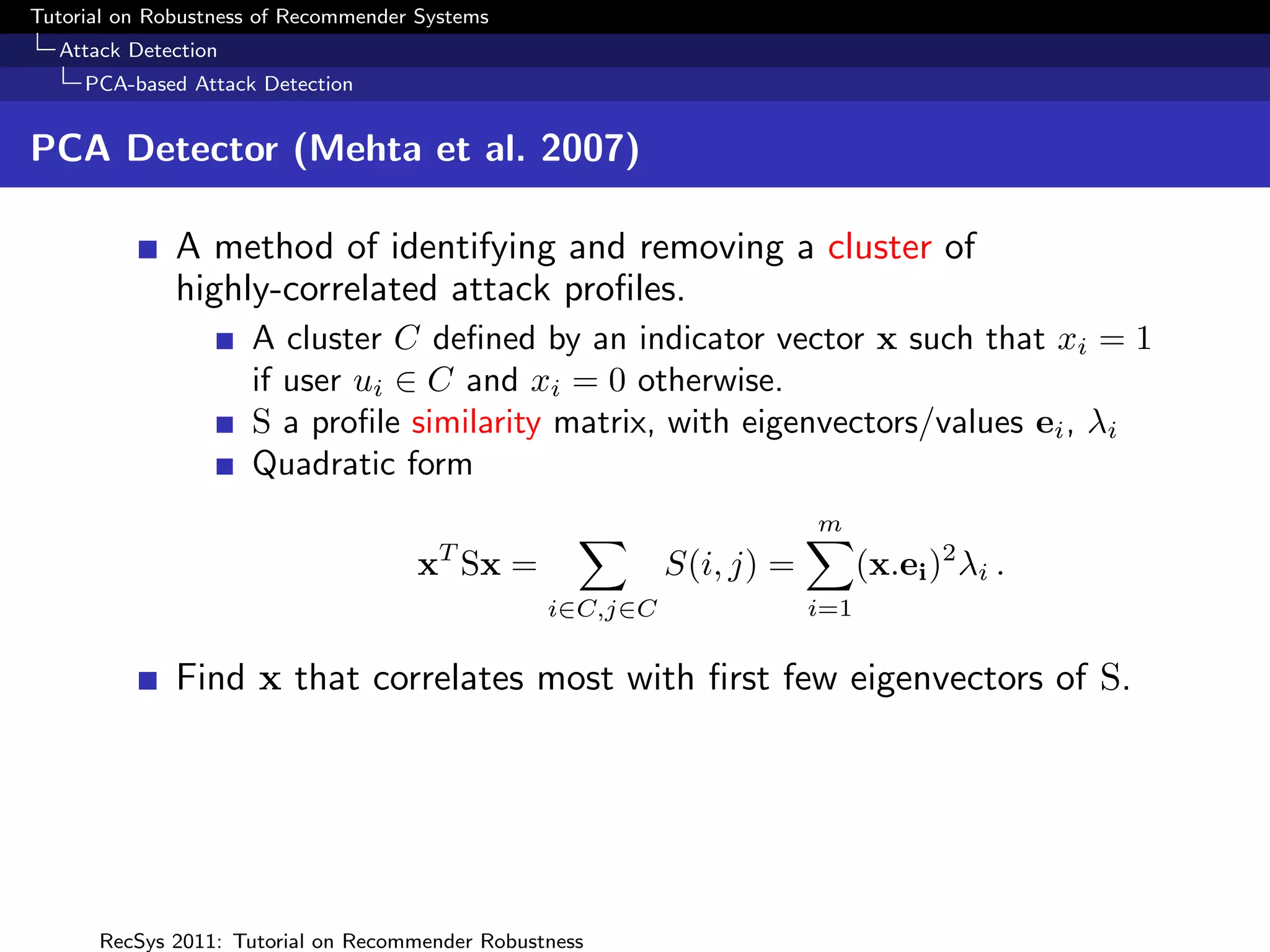 Tutorial on Robustness of Recommender Systems
  Attack Detection
     PCA-based Attack Detection


PCA Detector (Mehta et al. 2007)

              A method of identifying and removing a cluster of
              highly-correlated attack proﬁles.
                     A cluster C deﬁned by an indicator vector x such that xi = 1
                     if user ui ∈ C and xi = 0 otherwise.
                     S a proﬁle similarity matrix, with eigenvectors/values ei , λi
                     Quadratic form
                                                                       m
                                        T
                                     x Sx =                S(i, j) =         (x.ei )2 λi .
                                                 i∈C,j∈C               i=1


              Find x that correlates most with ﬁrst few eigenvectors of S.




      RecSys 2011: Tutorial on Recommender Robustness
 