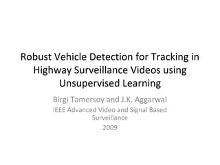 Robust Vehicle Detection for Tracking in 
Highway Surveillance Videos using 
Unsupervised Learning 
Birgi Tamersoy and J.K. Aggarwal 
IEEE Advanced Video and Signal Based 
Surveillance 
2009 
 