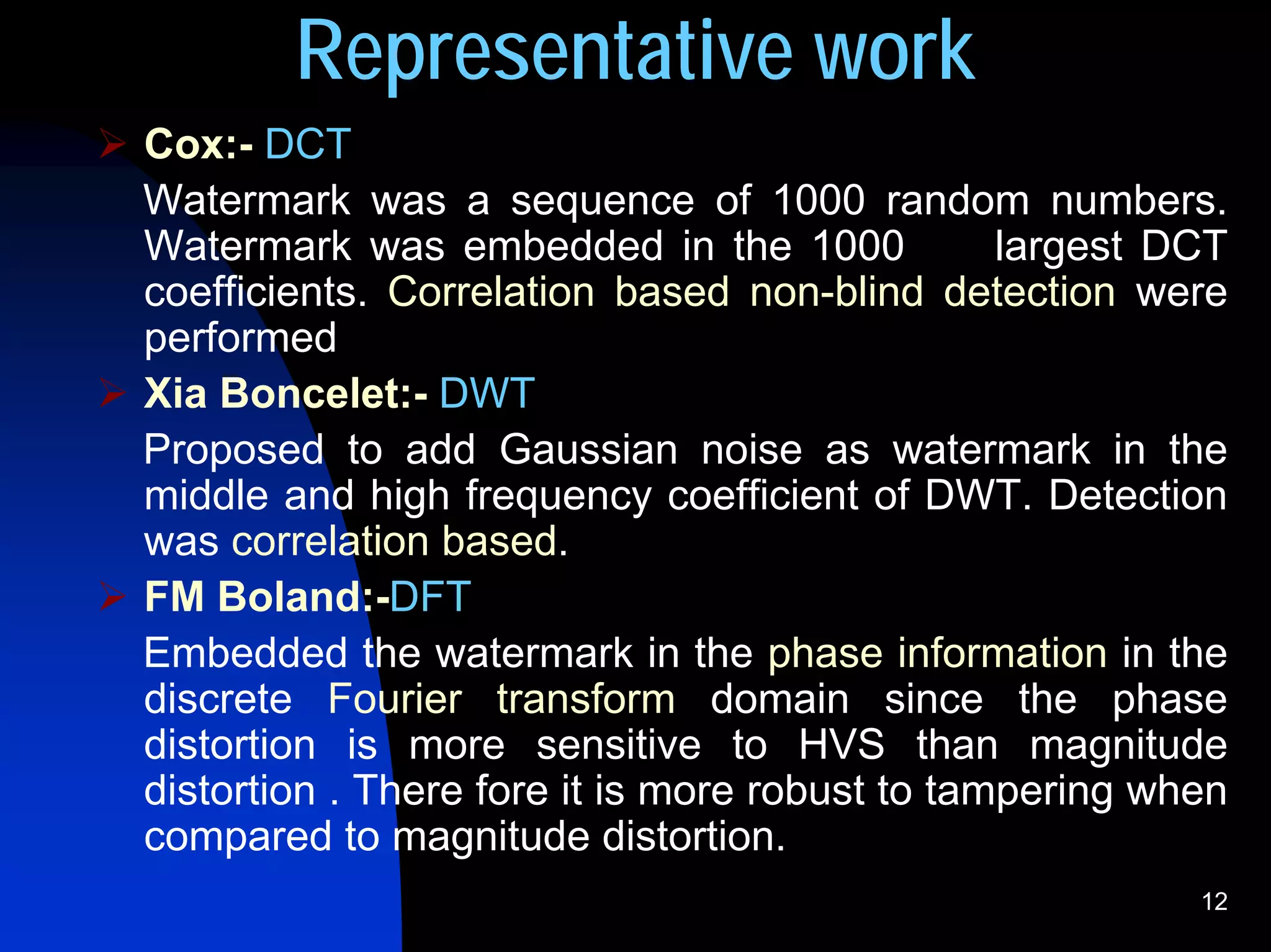 Representative work
Cox:- DCT
Watermark was a sequence of 1000 random numbers.
Watermark was embedded in the 1000              largest DCT
coefficients. Correlation based non-blind detection were
performed
Xia Boncelet:- DWT
Proposed to add Gaussian noise as watermark in the
middle and high frequency coefficient of DWT. Detection
was correlation based.
FM Boland:-DFT
Embedded the watermark in the phase information in the
discrete Fourier transform domain since the phase
distortion is more sensitive to HVS than magnitude
distortion . There fore it is more robust to tampering when
compared to magnitude distortion.
                                                         12
 