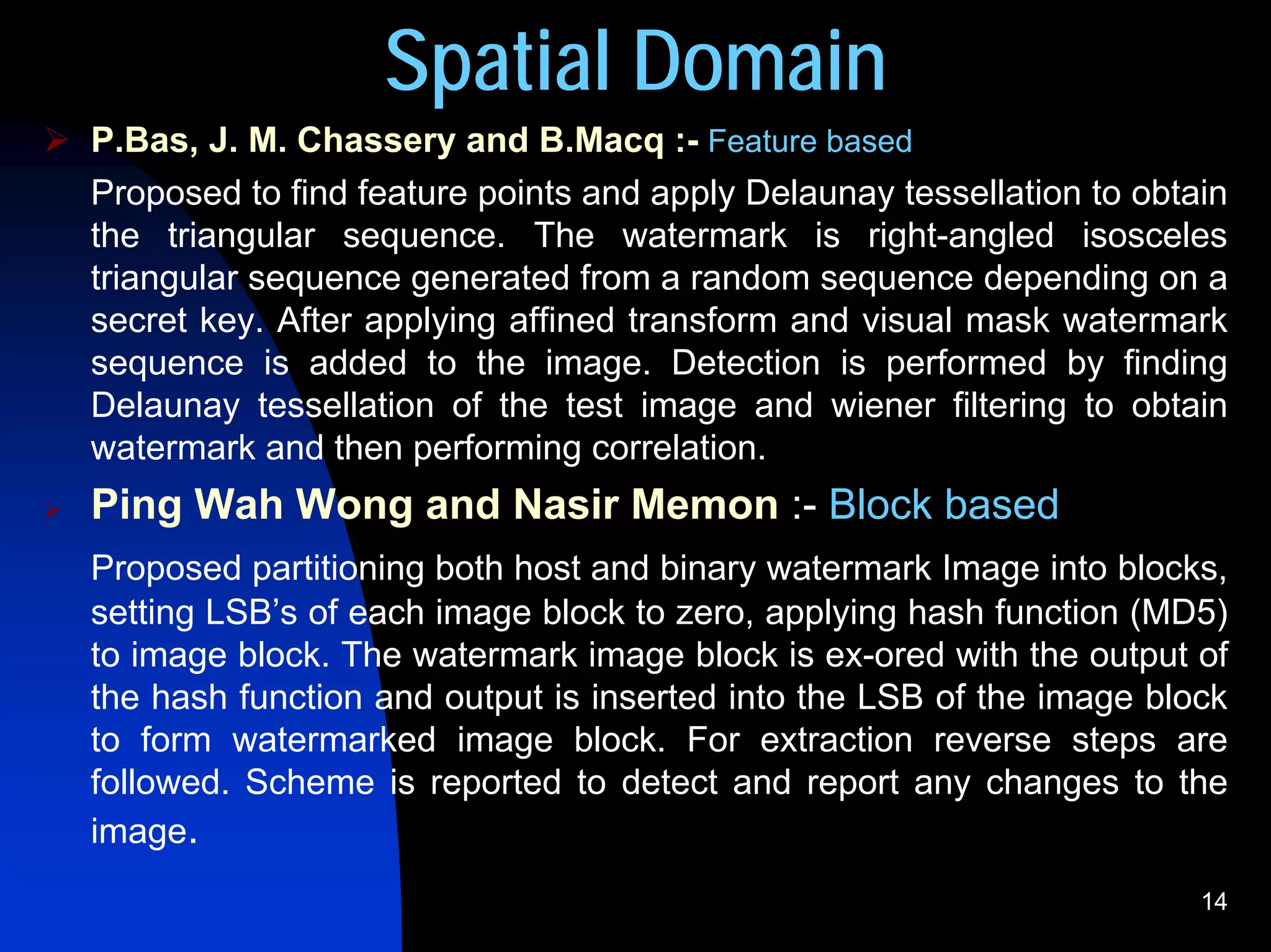 Spatial Domain
P.Bas, J. M. Chassery and B.Macq :- Feature based
Proposed to find feature points and apply Delaunay tessellation to obtain
the triangular sequence. The watermark is right-angled isosceles
triangular sequence generated from a random sequence depending on a
secret key. After applying affined transform and visual mask watermark
sequence is added to the image. Detection is performed by finding
Delaunay tessellation of the test image and wiener filtering to obtain
watermark and then performing correlation.
Ping Wah Wong and Nasir Memon :- Block based
Proposed partitioning both host and binary watermark Image into blocks,
setting LSB’s of each image block to zero, applying hash function (MD5)
to image block. The watermark image block is ex-ored with the output of
the hash function and output is inserted into the LSB of the image block
to form watermarked image block. For extraction reverse steps are
followed. Scheme is reported to detect and report any changes to the
image.
                                                                       14
 