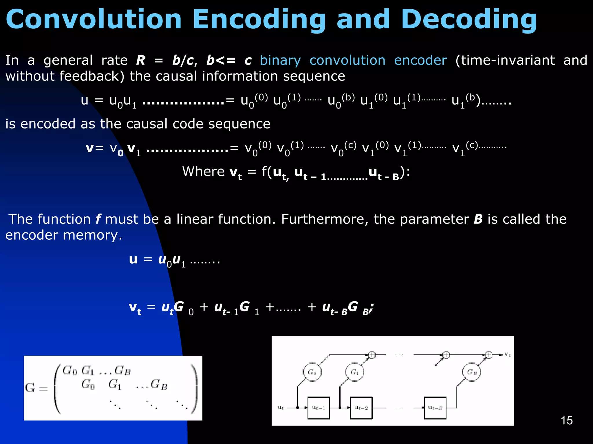 Convolution Encoding and Decoding
In a general rate R = b/c, b<= c binary convolution encoder (time-invariant and
without feedback) the causal information sequence
           u = u0u1 ………………= u0(0) u0(1) ……. u0(b) u1(0) u1(1)………. u1(b)……..
is encoded as the causal code sequence
            v= v0 v1 ………………= v0(0) v0(1) ……. v0(c) v1(0) v1(1)………. v1(c)………..
                           Where vt = f(ut, ut – 1………….ut - B):


The function f must be a linear function. Furthermore, the parameter B is called the
encoder memory.
                  u = u0u1 ……..


                  v t = ut G   0   + ut- 1G   1   +……. + ut- BG B;




                                                                                   15
 