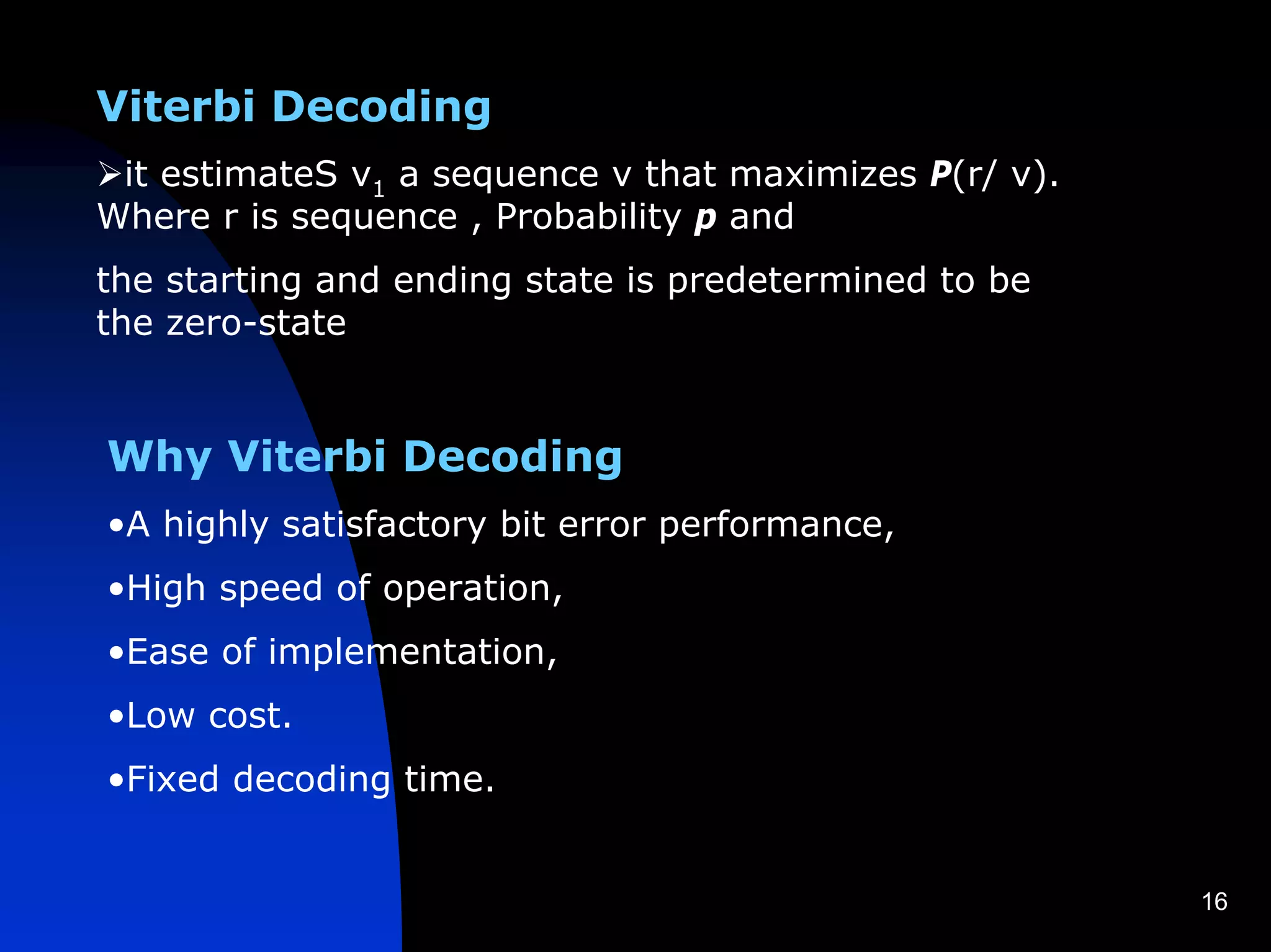 Viterbi Decoding
 it estimateS v1 a sequence v that maximizes P(r/ v).
Where r is sequence , Probability p and
the starting and ending state is predetermined to be
the zero-state


Why Viterbi Decoding
•A highly satisfactory bit error performance,
•High speed of operation,
•Ease of implementation,
•Low cost.
•Fixed decoding time.


                                                        16
 