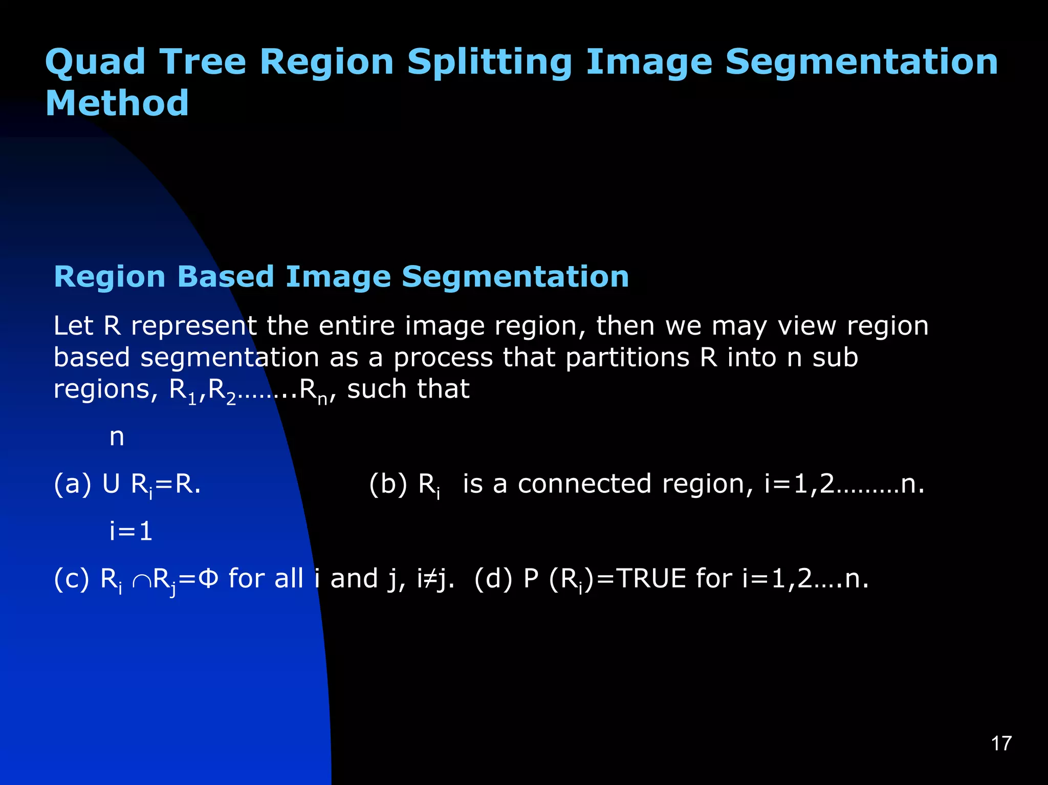 Quad Tree Region Splitting Image Segmentation
Method



Region Based Image Segmentation
Let R represent the entire image region, then we may view region
based segmentation as a process that partitions R into n sub
regions, R1,R2……..Rn, such that
    n
(a) U Ri=R.             (b) Ri is a connected region, i=1,2………n.
    i=1
(c) Ri ∩Rj=Φ for all i and j, i≠j. (d) P (Ri)=TRUE for i=1,2….n.




                                                                   17
 