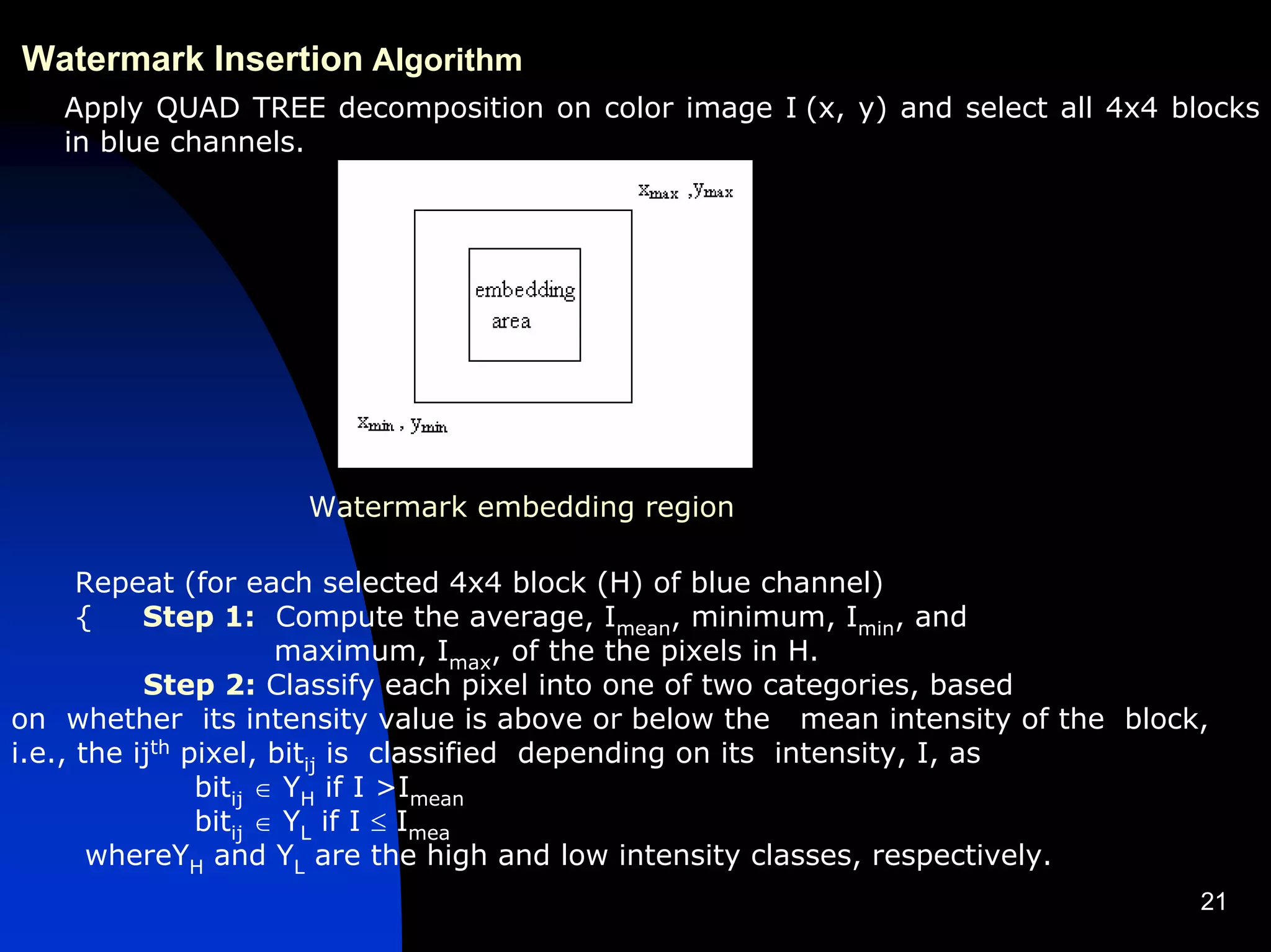 Watermark Insertion Algorithm
   Apply QUAD TREE decomposition on color image I (x, y) and select all 4x4 blocks
   in blue channels.




                    Watermark embedding region

      Repeat (for each selected 4x4 block (H) of blue channel)
      {    Step 1: Compute the average, Imean, minimum, Imin, and
                       maximum, Imax, of the the pixels in H.
           Step 2: Classify each pixel into one of two categories, based
on whether its intensity value is above or below the mean intensity of the block,
i.e., the ijth pixel, bitij is classified depending on its intensity, I, as
                bitij ∈ YH if I >Imean
                bitij ∈ YL if I ≤ Imea
       whereYH and YL are the high and low intensity classes, respectively.
                                                                                21
 