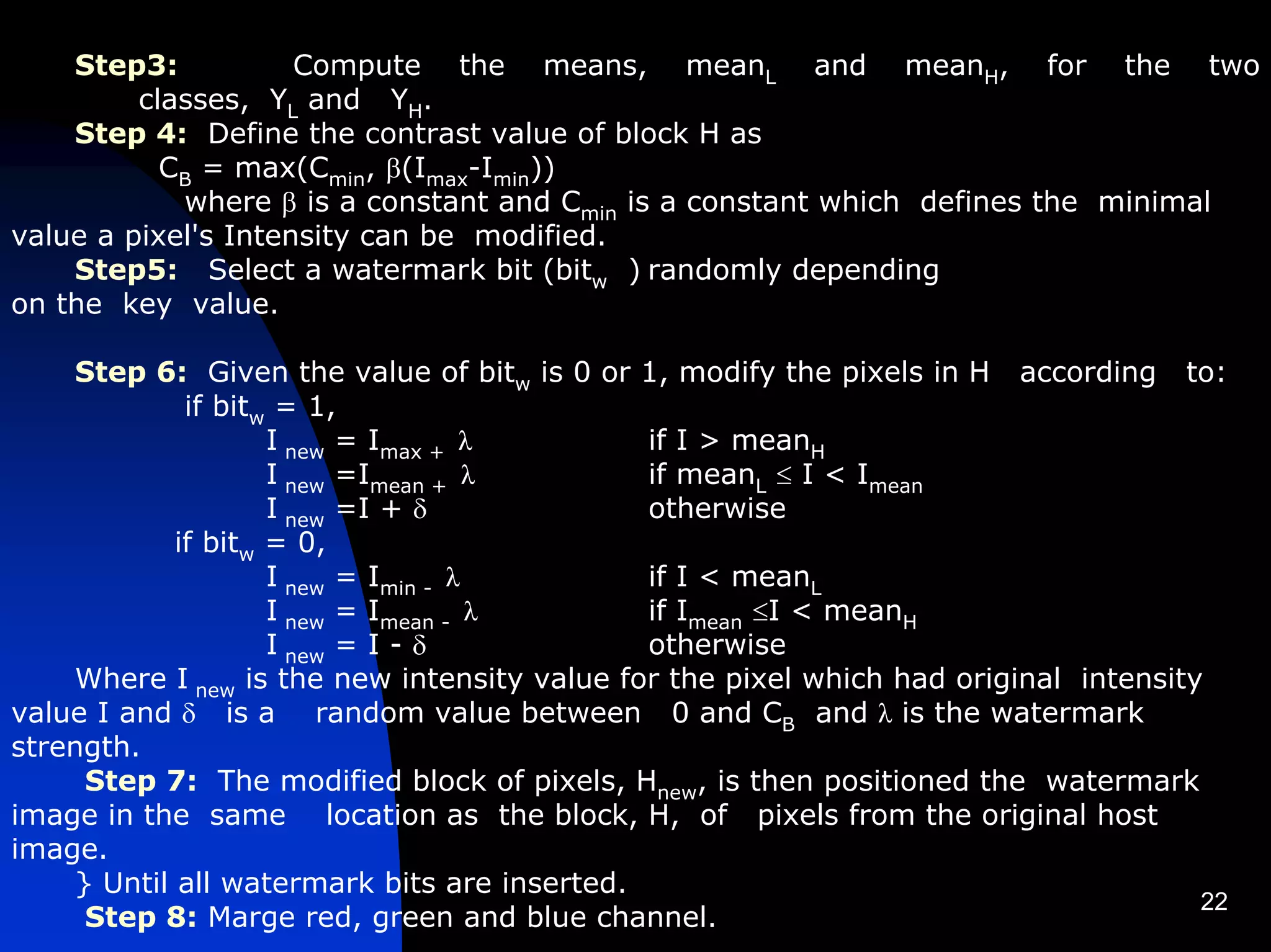 Step3:           Compute the means, meanL and meanH, for the two
         classes, YL and YH.
    Step 4: Define the contrast value of block H as
           CB = max(Cmin, β(Imax-Imin))
            where β is a constant and Cmin is a constant which defines the minimal
value a pixel's Intensity can be modified.
    Step5: Select a watermark bit (bitw ) randomly depending
on the key value.

    Step 6: Given the value of bitw is 0 or 1, modify the pixels in H according to:
             if bitw = 1,
                    I new = Imax + λ         if I > meanH
                    I new =Imean + λ         if meanL ≤ I < Imean
                    I new =I + δ             otherwise
            if bitw = 0,
                    I new = Imin - λ         if I < meanL
                    I new = Imean - λ        if Imean ≤I < meanH
                    I new = I - δ            otherwise
    Where I new is the new intensity value for the pixel which had original intensity
value I and δ is a random value between 0 and CB and λ is the watermark
strength.
     Step 7: The modified block of pixels, Hnew, is then positioned the watermark
image in the same location as the block, H, of pixels from the original host
image.
    } Until all watermark bits are inserted.
                                                                                     22
     Step 8: Marge red, green and blue channel.
 