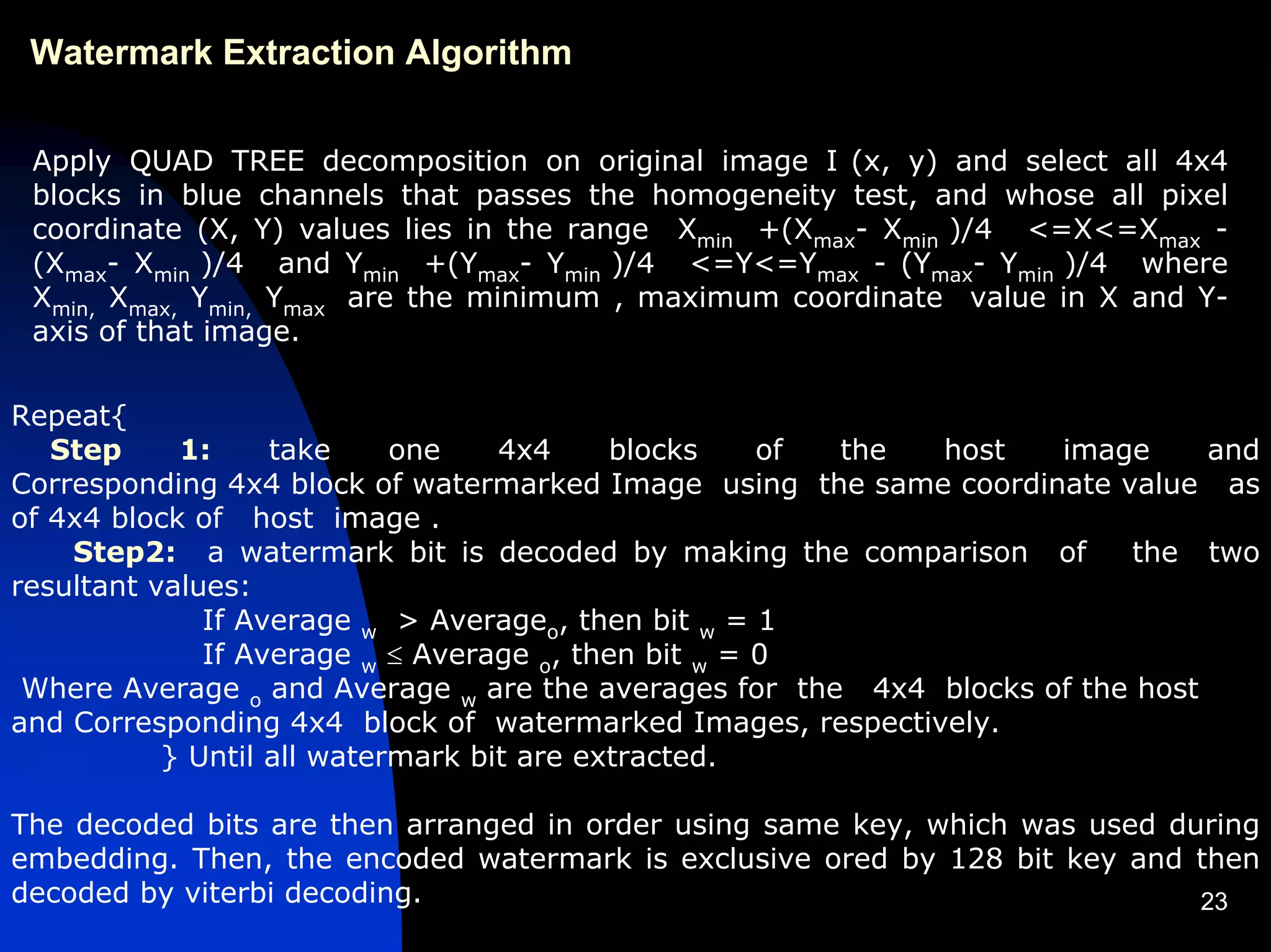 Watermark Extraction Algorithm


 Apply QUAD TREE decomposition on original image I (x, y) and select all 4x4
 blocks in blue channels that passes the homogeneity test, and whose all pixel
 coordinate (X, Y) values lies in the range Xmin +(Xmax- Xmin )/4 <=X<=Xmax -
 (Xmax- Xmin )/4 and Ymin +(Ymax- Ymin )/4 <=Y<=Ymax - (Ymax- Ymin )/4 where
 Xmin, Xmax, Ymin, Ymax are the minimum , maximum coordinate value in X and Y-
 axis of that image.

Repeat{
   Step     1:     take     one    4x4     blocks    of the host    image      and
Corresponding 4x4 block of watermarked Image using the same coordinate value as
of 4x4 block of host image .
    Step2: a watermark bit is decoded by making the comparison of        the two
resultant values:
              If Average w > Averageo, then bit w = 1
              If Average w ≤ Average o, then bit w = 0
 Where Average o and Average w are the averages for the 4x4 blocks of the host
and Corresponding 4x4 block of watermarked Images, respectively.
           } Until all watermark bit are extracted.

The decoded bits are then arranged in order using same key, which was used during
embedding. Then, the encoded watermark is exclusive ored by 128 bit key and then
decoded by viterbi decoding.                                                 23
 