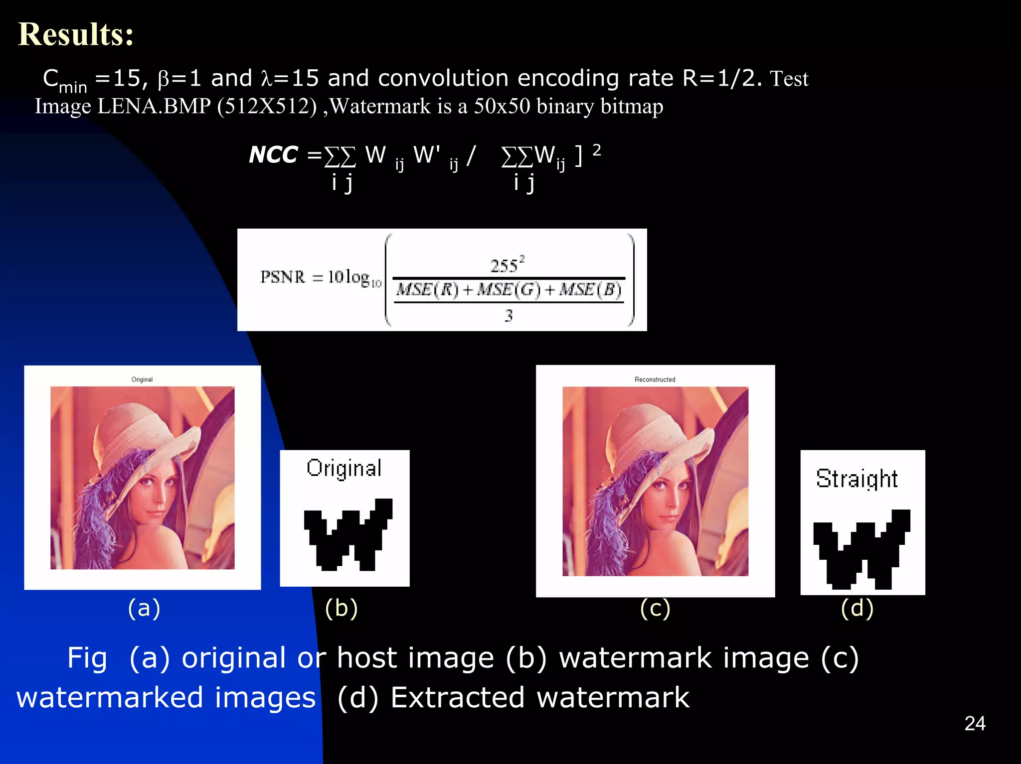 Results:
  Cmin =15, β=1 and λ=15 and convolution encoding rate R=1/2. Test
 Image LENA.BMP (512X512) ,Watermark is a 50x50 binary bitmap

                  NCC =∑∑ W    ij   W'   ij   /   ∑∑Wij ]   2

                       ij                          ij




        (a)              (b)                                    (c)   (d)

   Fig (a) original or host image (b) watermark image (c)
watermarked images (d) Extracted watermark
                                                                            24
 