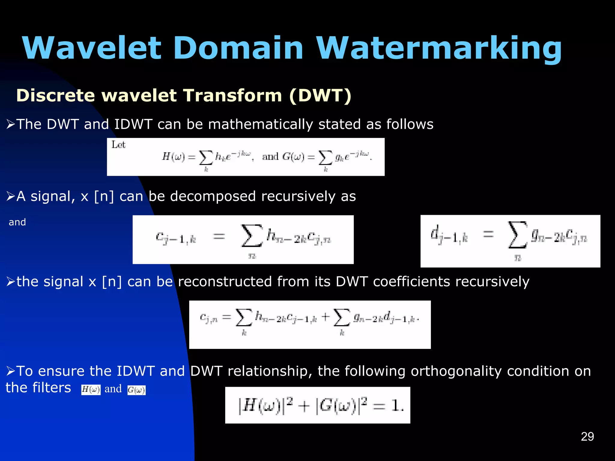 Wavelet Domain Watermarking
 Discrete wavelet Transform (DWT)
 The DWT and IDWT can be mathematically stated as follows




 A signal, x [n] can be decomposed recursively as
and




 the signal x [n] can be reconstructed from its DWT coefficients recursively




  To ensure the IDWT and DWT relationship, the following orthogonality condition on
the filters   and



                                                                                 29
 