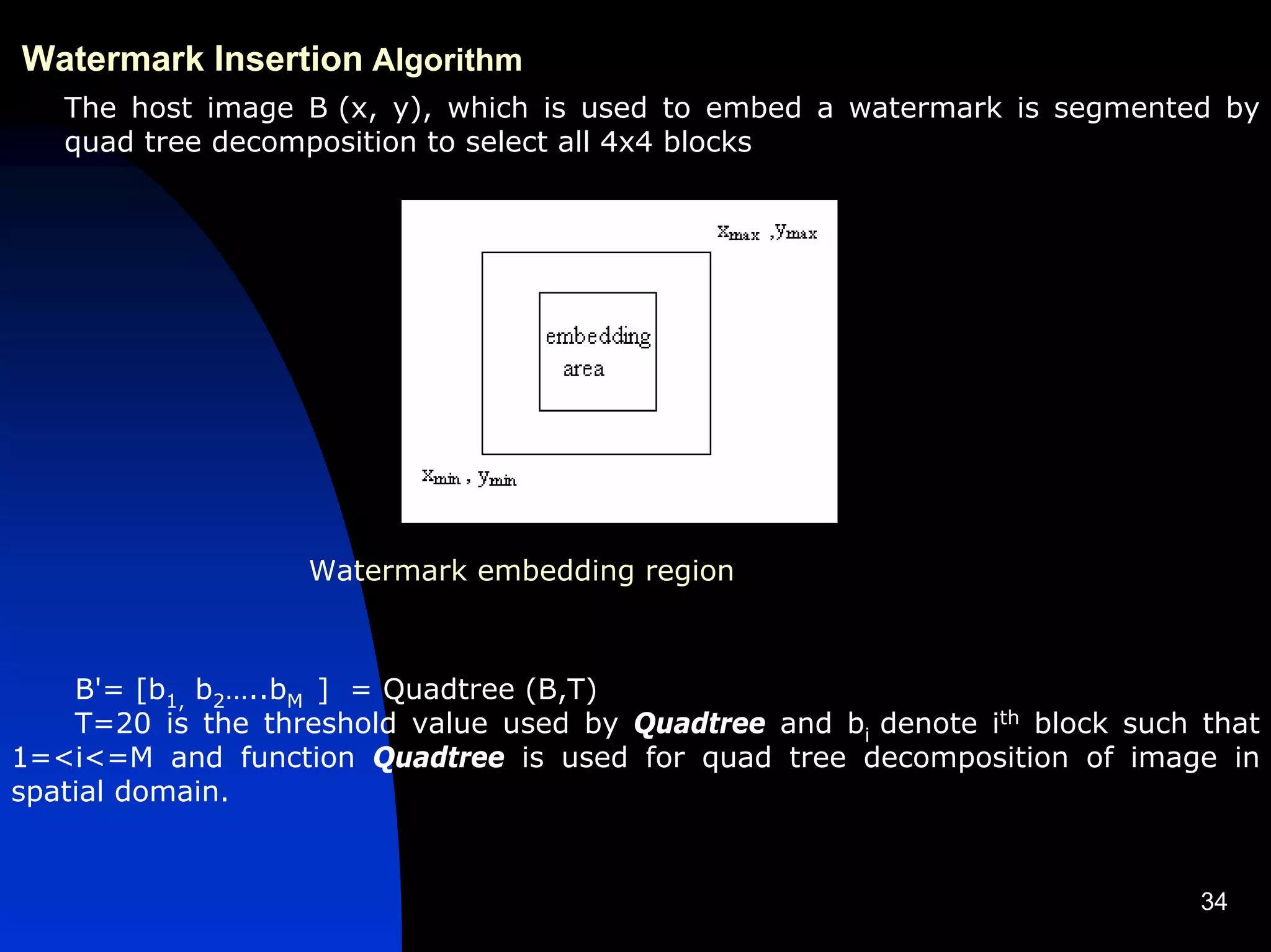 Watermark Insertion Algorithm
   The host image B (x, y), which is used to embed a watermark is segmented by
   quad tree decomposition to select all 4x4 blocks




                   Watermark embedding region



    B'= [b1, b2…..bM ] = Quadtree (B,T)
    T=20 is the threshold value used by Quadtree and bi denote ith block such that
1=<i<=M and function Quadtree is used for quad tree decomposition of image in
spatial domain.


                                                                              34
 