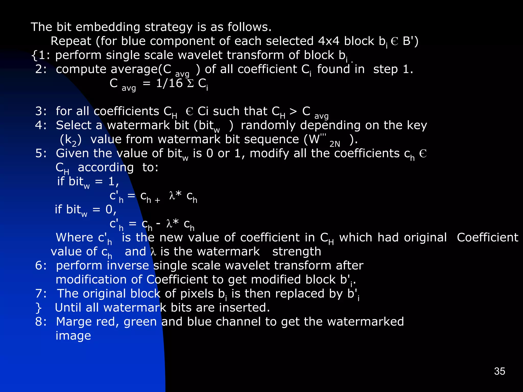 The bit embedding strategy is as follows.
   Repeat (for blue component of each selected 4x4 block bi Є B')
{1: perform single scale wavelet transform of block bi .
 2: compute average(C avg ) of all coefficient Ci found in step 1.
             C avg = 1/16 Σ Ci

3: for all coefficients CH Є Ci such that CH > C avg
4: Select a watermark bit (bitw ) randomly depending on the key
     (k2) value from watermark bit sequence (W''' 2N ).
5: Given the value of bitw is 0 or 1, modify all the coefficients ch Є
   CH according to:
    if bitw = 1,
              c'h = ch + λ* ch
   if bitw = 0,
              c'h = ch - λ* ch
   Where c'h is the new value of coefficient in CH which had original Coefficient
  value of ch and λ is the watermark strength
6: perform inverse single scale wavelet transform after
   modification of Coefficient to get modified block b'i.
7: The original block of pixels bi is then replaced by b'i
} Until all watermark bits are inserted.
8: Marge red, green and blue channel to get the watermarked
   image


                                                                            35
 