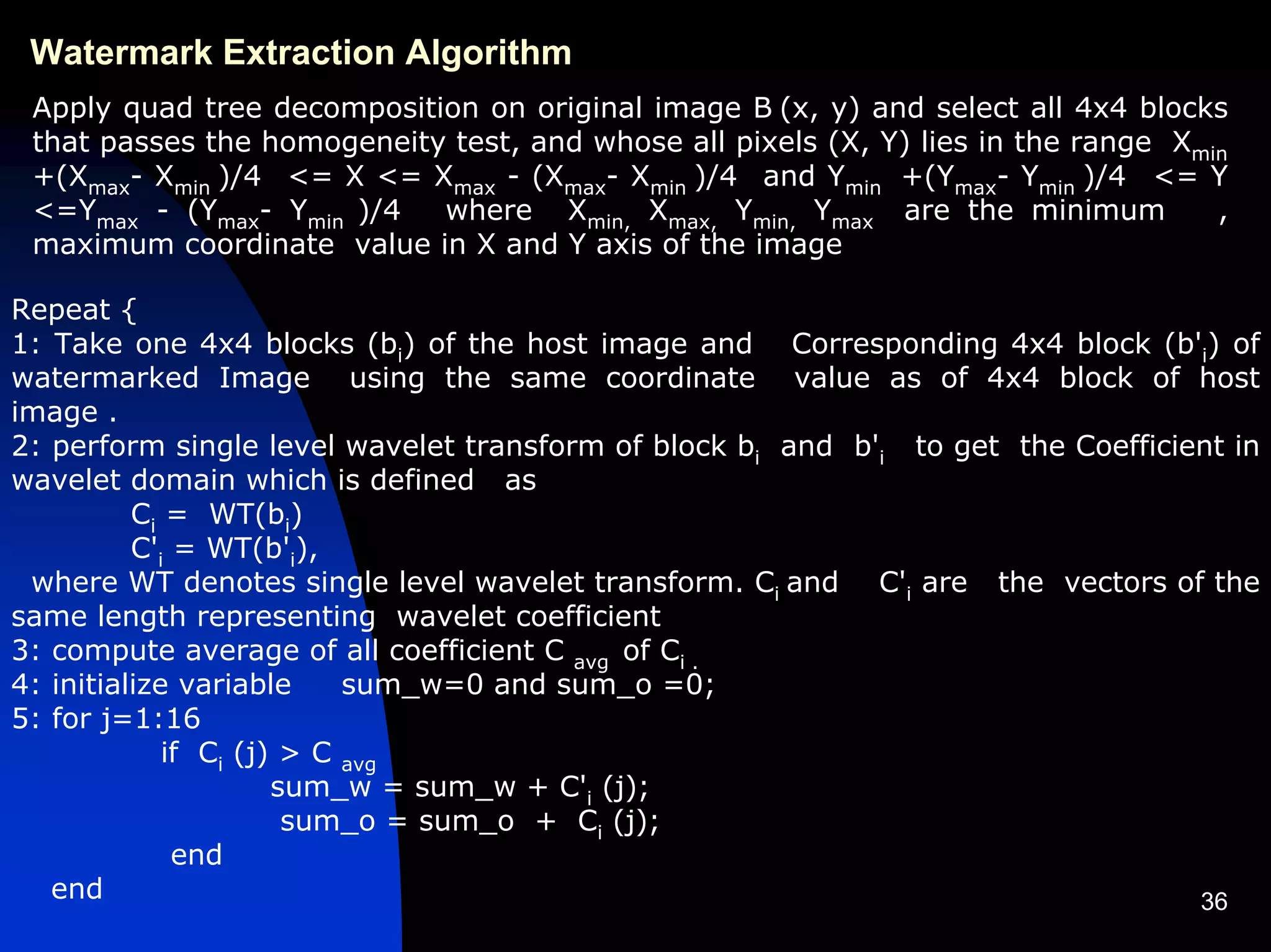 Watermark Extraction Algorithm
 Apply quad tree decomposition on original image B (x, y) and select all 4x4 blocks
 that passes the homogeneity test, and whose all pixels (X, Y) lies in the range Xmin
 +(Xmax- Xmin )/4 <= X <= Xmax - (Xmax- Xmin )/4 and Ymin +(Ymax- Ymin )/4 <= Y
 <=Ymax - (Ymax- Ymin )/4   where Xmin, Xmax, Ymin, Ymax are the minimum            ,
 maximum coordinate value in X and Y axis of the image

Repeat {
1: Take one 4x4 blocks (bi) of the host image and Corresponding 4x4 block (b'i) of
watermarked Image using the same coordinate value as of 4x4 block of host
image .
2: perform single level wavelet transform of block bi and b'i to get the Coefficient in
wavelet domain which is defined as
          Ci = WT(bi)
          C'i = WT(b'i),
 where WT denotes single level wavelet transform. Ci and C'i are the vectors of the
same length representing wavelet coefficient
3: compute average of all coefficient C avg of Ci .
4: initialize variable     sum_w=0 and sum_o =0;
5: for j=1:16
             if Ci (j) > C avg
                      sum_w = sum_w + C'i (j);
                       sum_o = sum_o + Ci (j);
              end
   end                                                                            36
 