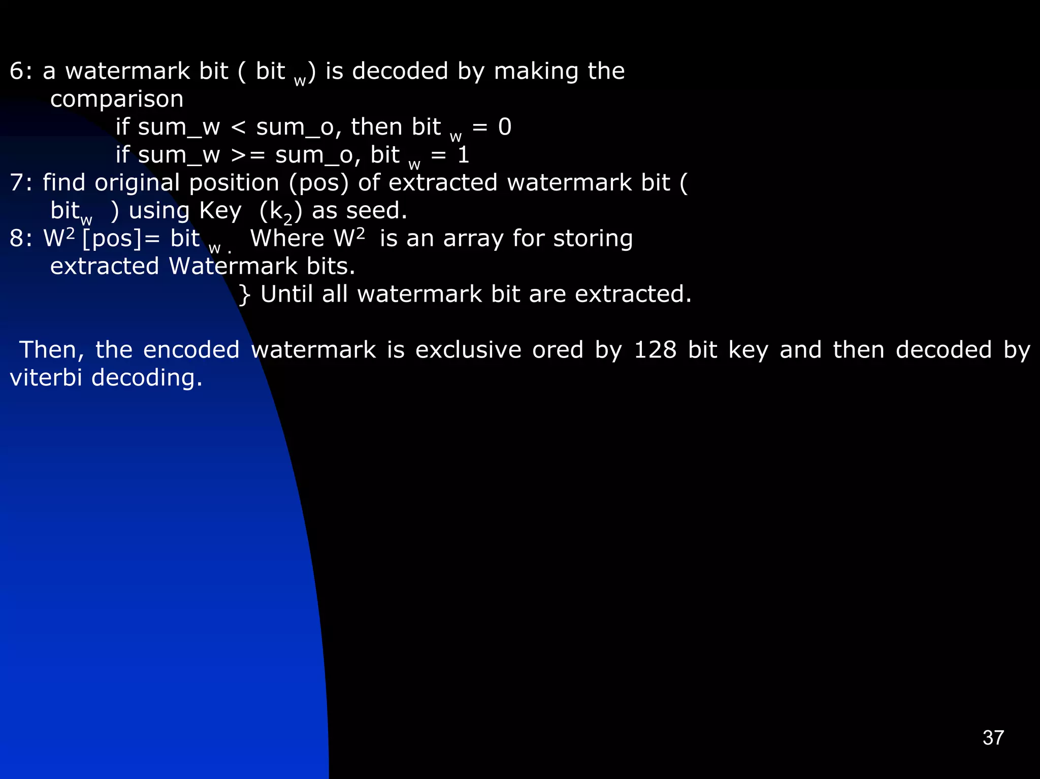 6: a watermark bit ( bit w) is decoded by making the
    comparison
          if sum_w < sum_o, then bit w = 0
          if sum_w >= sum_o, bit w = 1
7: find original position (pos) of extracted watermark bit (
    bitw ) using Key (k2) as seed.
8: W2 [pos]= bit w . Where W2 is an array for storing
    extracted Watermark bits.
                     } Until all watermark bit are extracted.

 Then, the encoded watermark is exclusive ored by 128 bit key and then decoded by
viterbi decoding.




                                                                             37
 