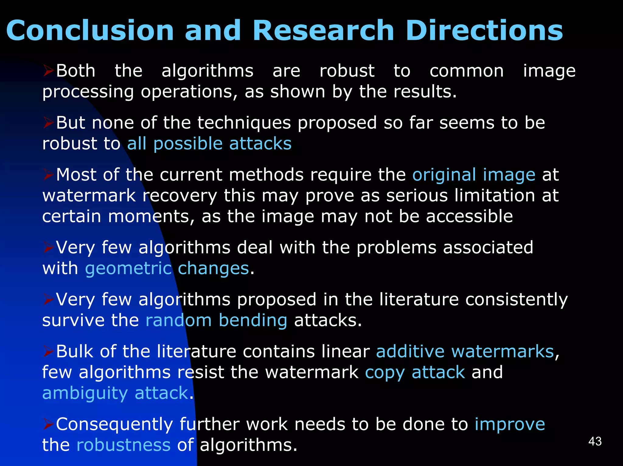 Conclusion and Research Directions
   Both the algorithms are robust to common               image
  processing operations, as shown by the results.
    But none of the techniques proposed so far seems to be
  robust to all possible attacks
   Most of the current methods require the original image at
  watermark recovery this may prove as serious limitation at
  certain moments, as the image may not be accessible
   Very few algorithms deal with the problems associated
  with geometric changes.
   Very few algorithms proposed in the literature consistently
  survive the random bending attacks.
    Bulk of the literature contains linear additive watermarks,
  few algorithms resist the watermark copy attack and
  ambiguity attack.
    Consequently further work needs to be done to improve
  the robustness of algorithms.                                   43
 