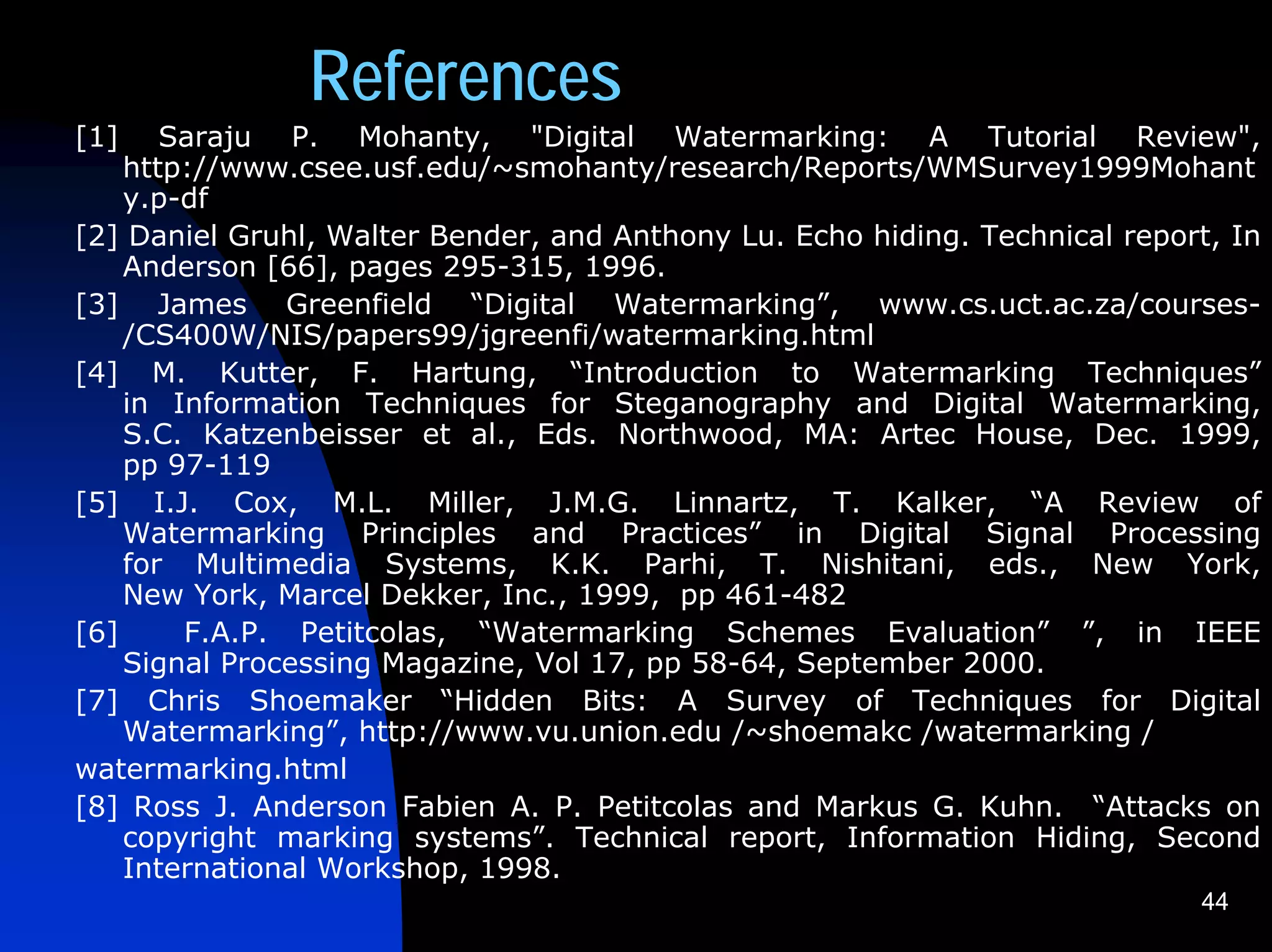 References
[1]    Saraju P. Mohanty, "Digital Watermarking: A Tutorial Review",
    http://www.csee.usf.edu/~smohanty/research/Reports/WMSurvey1999Mohant
    y.p-df
[2] Daniel Gruhl, Walter Bender, and Anthony Lu. Echo hiding. Technical report, In
    Anderson [66], pages 295-315, 1996.
[3] James Greenfield “Digital Watermarking”, www.cs.uct.ac.za/courses-
    /CS400W/NIS/papers99/jgreenfi/watermarking.html
[4] M. Kutter, F. Hartung, “Introduction to Watermarking Techniques”
    in Information Techniques for Steganography and Digital Watermarking,
    S.C. Katzenbeisser et al., Eds. Northwood, MA: Artec House, Dec. 1999,
    pp 97-119
[5] I.J. Cox, M.L. Miller, J.M.G. Linnartz, T. Kalker, “A Review of
    Watermarking Principles and Practices” in Digital Signal Processing
    for Multimedia Systems, K.K. Parhi, T. Nishitani, eds., New York,
    New York, Marcel Dekker, Inc., 1999, pp 461-482
[6]     F.A.P. Petitcolas, “Watermarking Schemes Evaluation” ”, in IEEE
    Signal Processing Magazine, Vol 17, pp 58-64, September 2000.
[7] Chris Shoemaker “Hidden Bits: A Survey of Techniques for Digital
    Watermarking”, http://www.vu.union.edu /~shoemakc /watermarking /
watermarking.html
[8] Ross J. Anderson Fabien A. P. Petitcolas and Markus G. Kuhn. “Attacks on
    copyright marking systems”. Technical report, Information Hiding, Second
    International Workshop, 1998.
                                                                             44
 