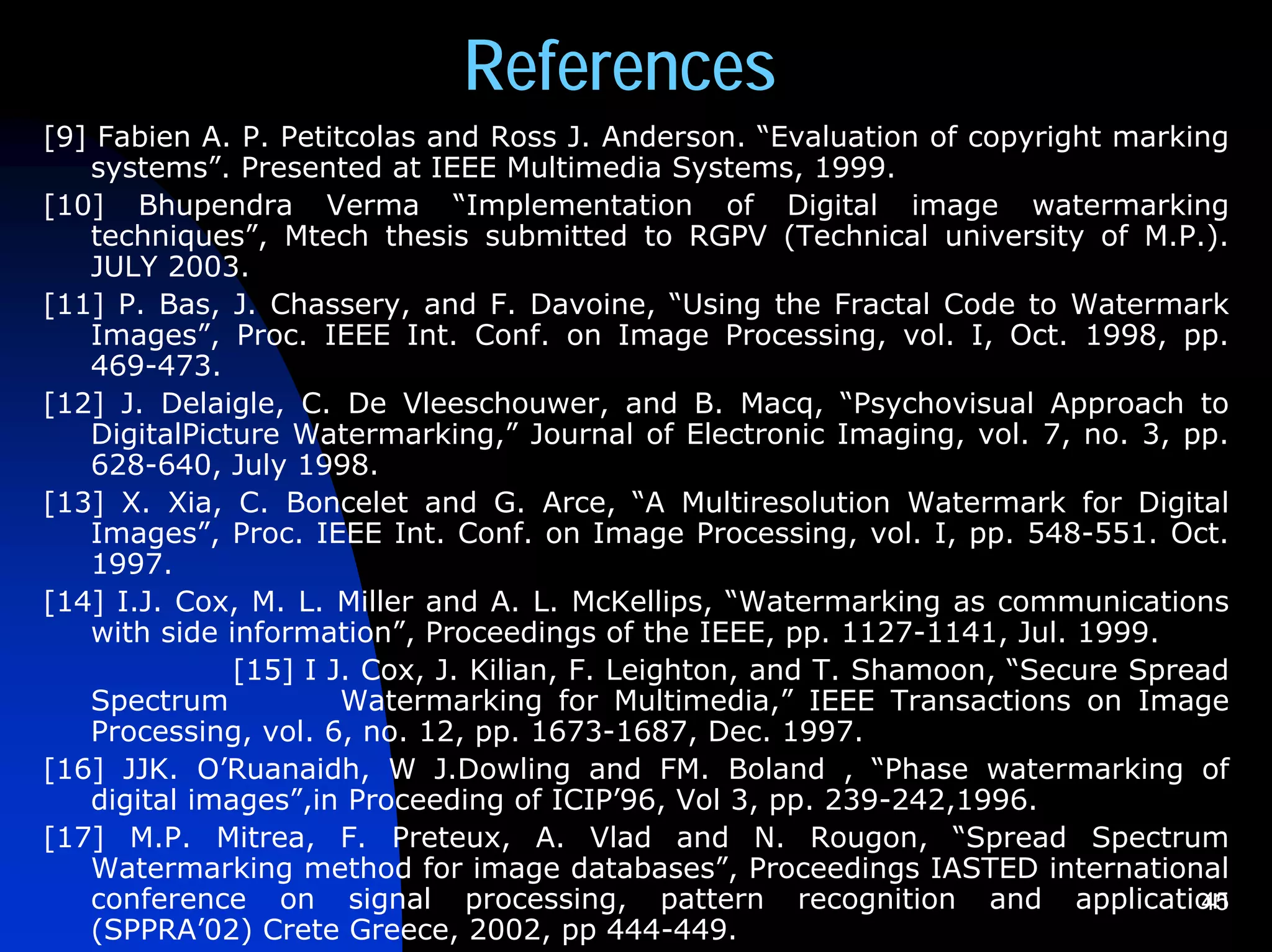 References
[9] Fabien A. P. Petitcolas and Ross J. Anderson. “Evaluation of copyright marking
   systems”. Presented at IEEE Multimedia Systems, 1999.
[10] Bhupendra Verma “Implementation of Digital image watermarking
   techniques”, Mtech thesis submitted to RGPV (Technical university of M.P.).
   JULY 2003.
[11] P. Bas, J. Chassery, and F. Davoine, “Using the Fractal Code to Watermark
   Images”, Proc. IEEE Int. Conf. on Image Processing, vol. I, Oct. 1998, pp.
   469-473.
[12] J. Delaigle, C. De Vleeschouwer, and B. Macq, “Psychovisual Approach to
   DigitalPicture Watermarking,” Journal of Electronic Imaging, vol. 7, no. 3, pp.
   628-640, July 1998.
[13] X. Xia, C. Boncelet and G. Arce, “A Multiresolution Watermark for Digital
   Images”, Proc. IEEE Int. Conf. on Image Processing, vol. I, pp. 548-551. Oct.
   1997.
[14] I.J. Cox, M. L. Miller and A. L. McKellips, “Watermarking as communications
   with side information”, Proceedings of the IEEE, pp. 1127-1141, Jul. 1999.
              [15] I J. Cox, J. Kilian, F. Leighton, and T. Shamoon, “Secure Spread
   Spectrum           Watermarking for Multimedia,” IEEE Transactions on Image
   Processing, vol. 6, no. 12, pp. 1673-1687, Dec. 1997.
[16] JJK. O’Ruanaidh, W J.Dowling and FM. Boland , “Phase watermarking of
   digital images”,in Proceeding of ICIP’96, Vol 3, pp. 239-242,1996.
[17] M.P. Mitrea, F. Preteux, A. Vlad and N. Rougon, “Spread Spectrum
   Watermarking method for image databases”, Proceedings IASTED international
   conference on signal processing, pattern recognition and application          45
   (SPPRA’02) Crete Greece, 2002, pp 444-449.
 