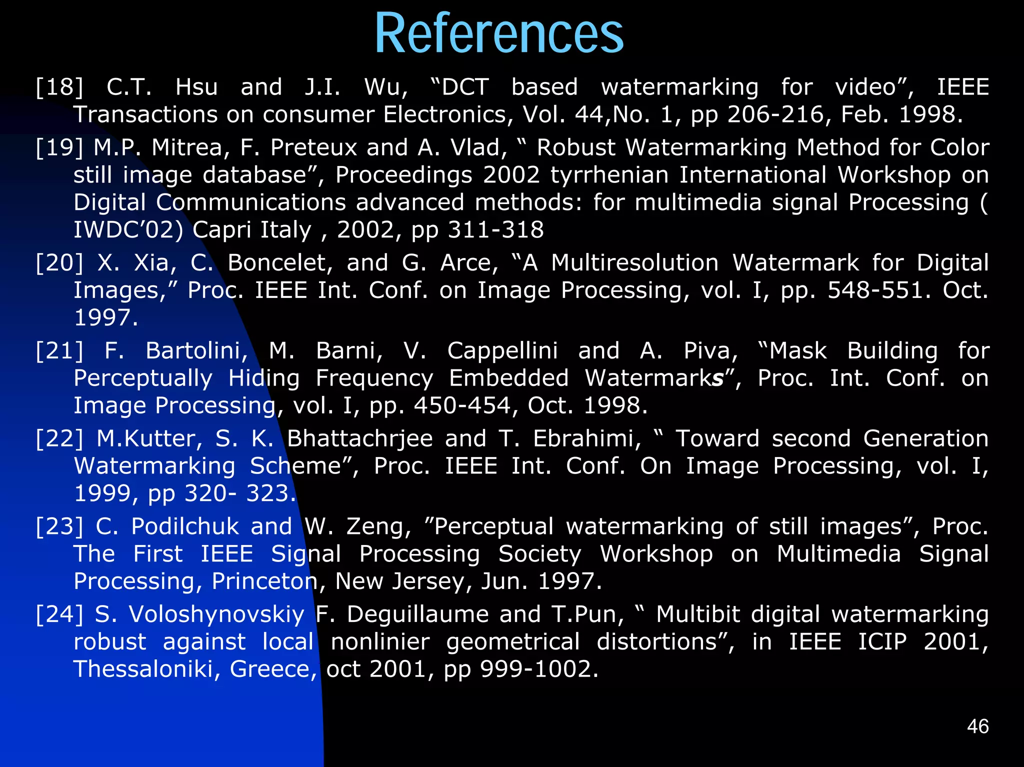 References
[18] C.T. Hsu and J.I. Wu, “DCT based watermarking for video”, IEEE
   Transactions on consumer Electronics, Vol. 44,No. 1, pp 206-216, Feb. 1998.
[19] M.P. Mitrea, F. Preteux and A. Vlad, “ Robust Watermarking Method for Color
   still image database”, Proceedings 2002 tyrrhenian International Workshop on
   Digital Communications advanced methods: for multimedia signal Processing (
   IWDC’02) Capri Italy , 2002, pp 311-318
[20] X. Xia, C. Boncelet, and G. Arce, “A Multiresolution Watermark for Digital
   Images,” Proc. IEEE Int. Conf. on Image Processing, vol. I, pp. 548-551. Oct.
   1997.
[21] F. Bartolini, M. Barni, V. Cappellini and A. Piva, “Mask Building for
   Perceptually Hiding Frequency Embedded Watermarks”, Proc. Int. Conf. on
   Image Processing, vol. I, pp. 450-454, Oct. 1998.
[22] M.Kutter, S. K. Bhattachrjee and T. Ebrahimi, “ Toward second Generation
   Watermarking Scheme”, Proc. IEEE Int. Conf. On Image Processing, vol. I,
   1999, pp 320- 323.
[23] C. Podilchuk and W. Zeng, ”Perceptual watermarking of still images”, Proc.
   The First IEEE Signal Processing Society Workshop on Multimedia Signal
   Processing, Princeton, New Jersey, Jun. 1997.
[24] S. Voloshynovskiy F. Deguillaume and T.Pun, “ Multibit digital watermarking
   robust against local nonlinier geometrical distortions”, in IEEE ICIP 2001,
   Thessaloniki, Greece, oct 2001, pp 999-1002.

                                                                              46
 