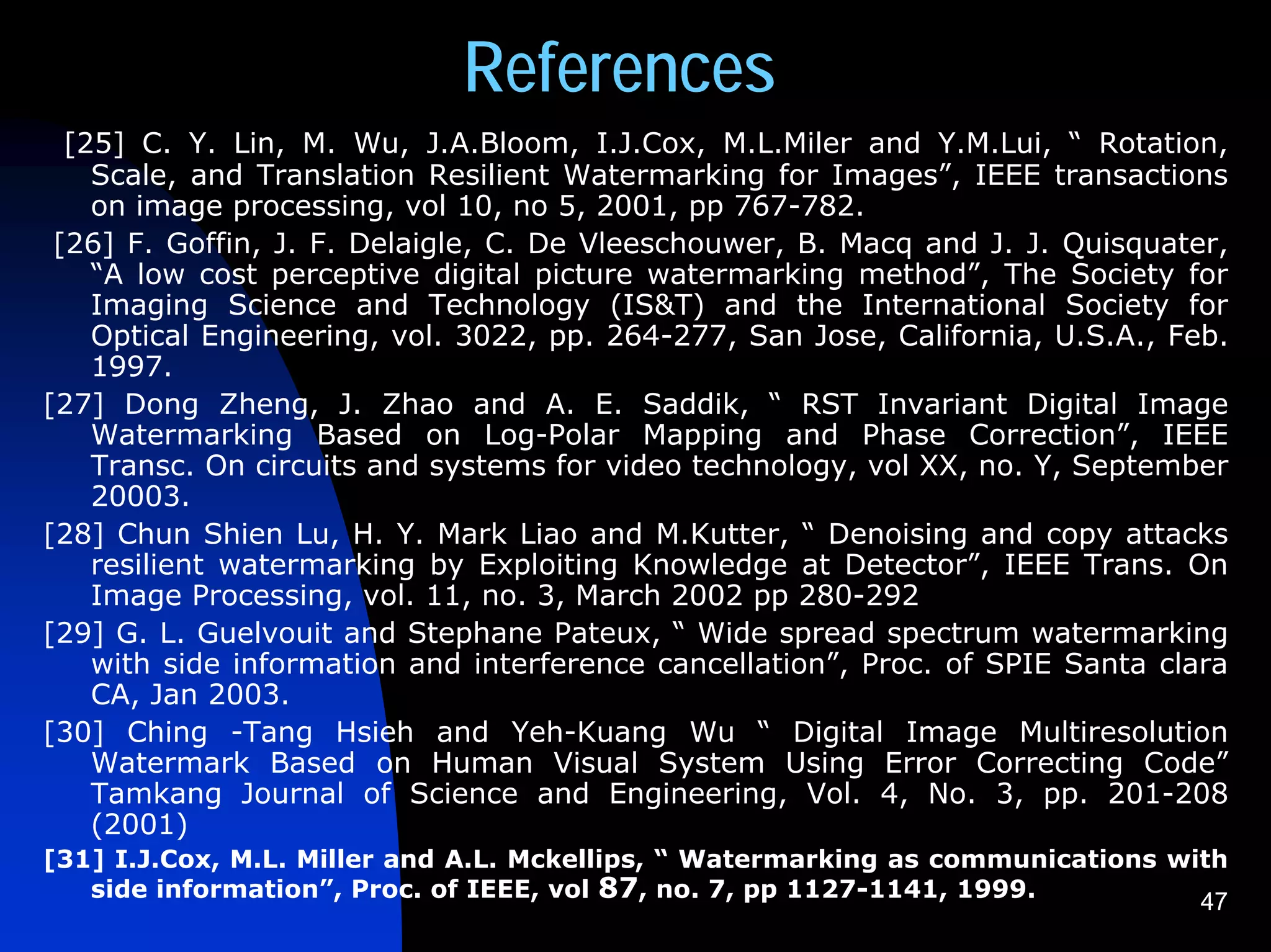 References
  [25] C. Y. Lin, M. Wu, J.A.Bloom, I.J.Cox, M.L.Miler and Y.M.Lui, “ Rotation,
    Scale, and Translation Resilient Watermarking for Images”, IEEE transactions
    on image processing, vol 10, no 5, 2001, pp 767-782.
 [26] F. Goffin, J. F. Delaigle, C. De Vleeschouwer, B. Macq and J. J. Quisquater,
    “A low cost perceptive digital picture watermarking method”, The Society for
    Imaging Science and Technology (IS&T) and the International Society for
    Optical Engineering, vol. 3022, pp. 264-277, San Jose, California, U.S.A., Feb.
    1997.
[27] Dong Zheng, J. Zhao and A. E. Saddik, “ RST Invariant Digital Image
    Watermarking Based on Log-Polar Mapping and Phase Correction”, IEEE
    Transc. On circuits and systems for video technology, vol XX, no. Y, September
    20003.
[28] Chun Shien Lu, H. Y. Mark Liao and M.Kutter, “ Denoising and copy attacks
    resilient watermarking by Exploiting Knowledge at Detector”, IEEE Trans. On
    Image Processing, vol. 11, no. 3, March 2002 pp 280-292
[29] G. L. Guelvouit and Stephane Pateux, “ Wide spread spectrum watermarking
    with side information and interference cancellation”, Proc. of SPIE Santa clara
    CA, Jan 2003.
[30] Ching -Tang Hsieh and Yeh-Kuang Wu “ Digital Image Multiresolution
    Watermark Based on Human Visual System Using Error Correcting Code”
    Tamkang Journal of Science and Engineering, Vol. 4, No. 3, pp. 201-208
    (2001)
[31] I.J.Cox, M.L. Miller and A.L. Mckellips, “ Watermarking as communications with
   side information”, Proc. of IEEE, vol 87, no. 7, pp 1127-1141, 1999.          47
 
